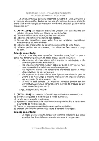 CURSOS ON-LINE – FINANÇAS PÚBLICAS                           3
               PROFESSOR MOZART FOSCHETE
      A única afirmativa que está incorreta é a letra c – que, portanto, é
a resposta da questão. Todas as demais afirmativas fazem a distinção
entre taxa e contribuição de melhoria. Você deve procurar guardar estas
diferenças, ok?

4. (AFTN-1998) As receitas tributárias podem ser classificadas em
   tributos diretos e indiretos. Afirma-se que tributos:
a) Diretos incidem sobre os preços das mercadorias.
b) Indiretos incidem sobre a renda das pessoas.
c) Diretos são específicos, com valor fixo em unidades monetárias,
   independente do valor do bem.
d) Indiretos são mais justos ou equânimes do ponto de vista fiscal.
e) Indiretos podem ser ad valorem, com alíquotas fixas sobre o preço
   do bem.
Solução comentada:
     Esta é uma daquelas questões “mamão-com-açúcar” – que a
gente fica torcendo para cair na nossa prova. Senão, vejamos:
     - Os impostos diretos incidem sobre a renda ou patrimônio, e não
         sobre os preços das mercadorias.
     - Os impostos indiretos incidem sobre os bens e serviços e, não,
         sobre a renda dos indivíduos ou das empresas.
     - Os impostos diretos são percentuais incidentes sobre a renda
         dos indivíduos ou das empresas.
     - Os impostos indiretos são os mais injustos socialmente, pois os
         pobre e os ricos paga o mesmo montante de imposto quando,
         por exemplo, tomam uma cerveja.
     - A letra e está correta. Os impostos indiretos podem ser um
         percentual (caso mais comum) sobre o preço do produto ou um
         valor específico (caso raro).
     Logo, a resposta é a letra e.

5. (AFTN-1998) Um sistema tributário regressivo caracteriza-se por:
a) Elevar as alíquotas à medida que a renda aumentar.
b) Incidir sobre a renda e a riqueza.
c) Apresentar crescimento da relação entre carga tributária e renda com
   o aumento do nível de renda.
d) Onerar os segmentos sociais de menor poder aquisitivo.
e) Exercer um controle automático sobre a demanda agregada.
Solução comentada:
     - A opção a está errada porque um sistema tributário que eleva
       as alíquotas à medida que a renda aumenta é progressivo.




                  www.pontodosconcursos.com.br
 