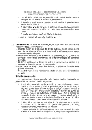 CURSOS ON-LINE – FINANÇAS PÚBLICAS                           4
               PROFESSOR MOZART FOSCHETE
     -   Um sistema tributário regressivo pode incidir sobre bens e
         serviços ou até sobre a renda e o patrimônio.
     -   A opção c está errada porque a afirmativa é praticamente
         idêntica à da letra a.
     -   A alternativa d está correta: o sistema tributário é considerado
         regressivo quando penaliza ou onera mais as classes de menor
         renda.
     -   A opção e não tem qualquer lógica tributária.
     - Logo, a resposta da questão é a letra d.



6. (AFTN-1998) Em relação às finanças públicas, uma das afirmativas
   a seguir é falsa. Identifique-a:
   a) Quanto maior for o estoque da dívida pública, maior será o gasto
      com juros sobre a dívida e menor será a diferença entre carga
      tributária bruta e líquida.
   b) O tamanho do déficit dá a medida da participação do governo na
      atividade econômica em termos de complementação da demanda
      privada.
   c) O déficit público é a diferença entre o investimento público e a
      poupança do governo em conta corrente.
   d) Com base na carga tributária líquida, o governo financia seus
      gastos correntes.
   e) Carga tributária bruta representa o total de impostos arrecadados
      no país.
  Solução comentada:
     As alternativas desta questão são, quase todas, passíveis de
  polêmica e de críticas. Senão, vejamos:
     -   A primeira parte da opção a está correta: realmente, quanto
         maior a dívida pública, mais o governo paga de juros. Mas, a
         segunda parte está errada porque a carga tributária líquida é
         igual ao total de arrecadação tributária menos os juros da
         dívida e menos os subsídios, dividida peço PIB a preços de
         mercado. Assim, se os juros se elevam com uma dívida alta, a
         diferença entre a carga tributária líquida e a carga tributária
         bruta fica maior. Logo, esta afirmativa está errada.
     -   O que dá a medida da participação do governo na atividade
         econômica é o tamanho do gasto do governo e, não,
         necessariamente, o tamanho do déficit!
     -   O déficit público é a diferença entre total das receitas do setor
         público e o total de suas despesas. A poupança do governo em


                  www.pontodosconcursos.com.br
 
