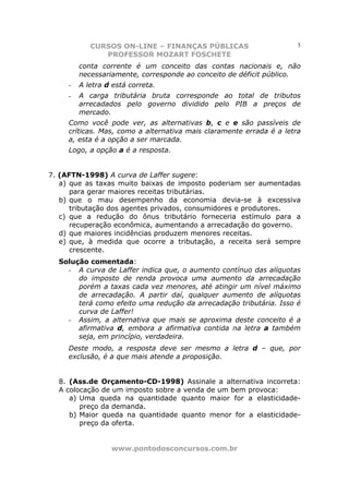 CURSOS ON-LINE – FINANÇAS PÚBLICAS                        5
               PROFESSOR MOZART FOSCHETE
         conta corrente é um conceito das contas nacionais e, não
         necessariamente, corresponde ao conceito de déficit público.
     -   A letra d está correta.
     -   A carga tributária bruta corresponde ao total de tributos
         arrecadados pelo governo dividido pelo PIB a preços de
         mercado.
     Como você pode ver, as alternativas b, c e e são passíveis de
     críticas. Mas, como a alternativa mais claramente errada é a letra
     a, esta é a opção a ser marcada.
     Logo, a opção a é a resposta.


7. (AFTN-1998) A curva de Laffer sugere:
   a) que as taxas muito baixas de imposto poderiam ser aumentadas
      para gerar maiores receitas tributárias.
   b) que o mau desempenho da economia devia-se à excessiva
      tributação dos agentes privados, consumidores e produtores.
   c) que a redução do ônus tributário forneceria estímulo para a
      recuperação econômica, aumentando a arrecadação do governo.
   d) que maiores incidências produzem menores receitas.
   e) que, à medida que ocorre a tributação, a receita será sempre
      crescente.
  Solução comentada:
    - A curva de Laffer indica que, o aumento contínuo das alíquotas
       do imposto de renda provoca uma aumento da arrecadação
       porém a taxas cada vez menores, até atingir um nível máximo
       de arrecadação. A partir daí, qualquer aumento de alíquotas
       terá como efeito uma redução da arrecadação tributária. Isso é
       curva de Laffer!
    - Assim, a alternativa que mais se aproxima deste conceito é a
       afirmativa d, embora a afirmativa contida na letra a também
       seja, em princípio, verdadeira.
     Deste modo, a resposta deve ser mesmo a letra d – que, por
     exclusão, é a que mais atende a proposição.


  8. (Ass.de Orçamento-CD-1998) Assinale a alternativa incorreta:
  A colocação de um imposto sobre a venda de um bem provoca:
     a) Uma queda na quantidade quanto maior for a elasticidade-
        preço da demanda.
     b) Maior queda na quantidade quanto menor for a elasticidade-
        preço da oferta.


                  www.pontodosconcursos.com.br
 