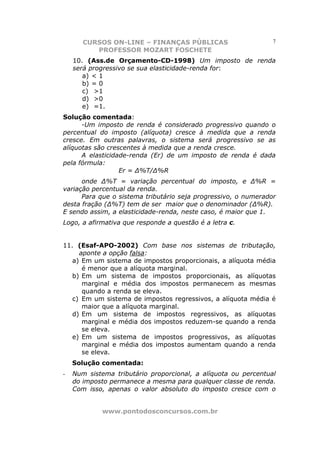 CURSOS ON-LINE – FINANÇAS PÚBLICAS                       7
          PROFESSOR MOZART FOSCHETE
    10. (Ass.de Orçamento-CD-1998) Um imposto de renda
    será progressivo se sua elasticidade-renda for:
       a) < 1
       b) = 0
       c) >1
       d) >0
       e) =1.
Solução comentada:
      -Um imposto de renda é considerado progressivo quando o
percentual do imposto (alíquota) cresce à medida que a renda
cresce. Em outras palavras, o sistema será progressivo se as
alíquotas são crescentes à medida que a renda cresce.
      A elasticidade-renda (Er) de um imposto de renda é dada
pela fórmula:
                  Er = ∆%T/∆%R
      onde ∆%T = variação percentual do imposto, e ∆%R =
variação percentual da renda.
      Para que o sistema tributário seja progressivo, o numerador
desta fração (∆%T) tem de ser maior que o denominador (∆%R).
E sendo assim, a elasticidade-renda, neste caso, é maior que 1.
Logo, a afirmativa que responde a questão é a letra c.


11. (Esaf-APO-2002) Com base nos sistemas de tributação,
     aponte a opção falsa:
   a) Em um sistema de impostos proporcionais, a alíquota média
      é menor que a alíquota marginal.
   b) Em um sistema de impostos proporcionais, as alíquotas
      marginal e média dos impostos permanecem as mesmas
      quando a renda se eleva.
   c) Em um sistema de impostos regressivos, a alíquota média é
      maior que a alíquota marginal.
   d) Em um sistema de impostos regressivos, as alíquotas
      marginal e média dos impostos reduzem-se quando a renda
      se eleva.
   e) Em um sistema de impostos progressivos, as alíquotas
      marginal e média dos impostos aumentam quando a renda
      se eleva.
    Solução comentada:
-   Num sistema tributário proporcional, a alíquota ou percentual
    do imposto permanece a mesma para qualquer classe de renda.
    Com isso, apenas o valor absoluto do imposto cresce com o


            www.pontodosconcursos.com.br
 