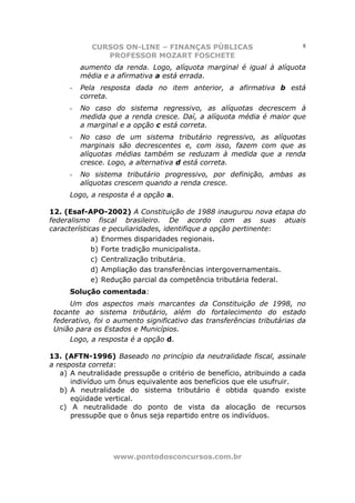 CURSOS ON-LINE – FINANÇAS PÚBLICAS                           8
               PROFESSOR MOZART FOSCHETE
         aumento da renda. Logo, alíquota marginal é igual à alíquota
         média e a afirmativa a está errada.
     -   Pela resposta dada no item anterior, a afirmativa b está
         correta.
     -   No caso do sistema regressivo, as alíquotas decrescem à
         medida que a renda cresce. Daí, a alíquota média é maior que
         a marginal e a opção c está correta.
     -   No caso de um sistema tributário regressivo, as alíquotas
         marginais são decrescentes e, com isso, fazem com que as
         alíquotas médias também se reduzam à medida que a renda
         cresce. Logo, a alternativa d está correta.
     -   No sistema tributário progressivo, por definição, ambas as
         alíquotas crescem quando a renda cresce.
     Logo, a resposta é a opção a.

12. (Esaf-APO-2002) A Constituição de 1988 inaugurou nova etapa do
federalismo fiscal brasileiro. De acordo com as suas atuais
características e peculiaridades, identifique a opção pertinente:
             a) Enormes disparidades regionais.
             b) Forte tradição municipalista.
             c) Centralização tributária.
             d) Ampliação das transferências intergovernamentais.
             e) Redução parcial da competência tributária federal.
     Solução comentada:
     Um dos aspectos mais marcantes da Constituição de 1998, no
 tocante ao sistema tributário, além do fortalecimento do estado
 federativo, foi o aumento significativo das transferências tributárias da
 União para os Estados e Municípios.
     Logo, a resposta é a opção d.

13. (AFTN-1996) Baseado no princípio da neutralidade fiscal, assinale
a resposta correta:
   a) A neutralidade pressupõe o critério de benefício, atribuindo a cada
      indivíduo um ônus equivalente aos benefícios que ele usufruir.
   b) A neutralidade do sistema tributário é obtida quando existe
      eqüidade vertical.
   c) A neutralidade do ponto de vista da alocação de recursos
      pressupõe que o ônus seja repartido entre os indivíduos.




                  www.pontodosconcursos.com.br
 