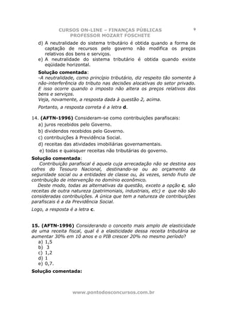 CURSOS ON-LINE – FINANÇAS PÚBLICAS                          9
               PROFESSOR MOZART FOSCHETE
   d) A neutralidade do sistema tributário é obtida quando a forma de
      captação de recursos pelo governo não modifica os preços
      relativos dos bens e serviços.
   e) A neutralidade do sistema tributário é obtida quando existe
      eqüidade horizontal.
   Solução comentada:
   -A neutralidade, como princípio tributário, diz respeito tão somente à
   não-interferência do tributo nas decisões alocativas do setor privado.
   E isso ocorre quando o imposto não altera os preços relativos dos
   bens e serviços.
   Veja, novamente, a resposta dada à questão 2, acima.
   Portanto, a resposta correta é a letra d.

14. (AFTN-1996) Consideram-se como contribuições parafiscais:
   a) juros recebidos pelo Governo.
   b) dividendos recebidos pelo Governo.
   c) contribuições à Previdência Social.
   d) receitas das atividades imobiliárias governamentais.
    e) todas e quaisquer receitas não tributárias do governo.
Solução comentada:
    Contribuição parafiscal é aquela cuja arrecadação não se destina aos
cofres do Tesouro Nacional, destinando-se ou ao orçamento da
seguridade social ou a entidades de classe ou, às vezes, sendo fruto de
contribuição de intervenção no domínio econômico.
   Deste modo, todas as alternativas da questão, exceto a opção c, são
receitas de outra natureza (patrimoniais, industriais, etc) e que não são
consideradas contribuições. A única que tem a natureza de contribuições
parafiscais é a da Previdência Social.
Logo, a resposta é a letra c.


15. (AFTN-1996) Considerando o conceito mais amplo de elasticidade
de uma receita fiscal, qual é a elasticidade dessa receita tributária se
aumentar 30% em 10 anos e o PIB crescer 20% no mesmo período?
   a) 1,5
   b) 3
   c) 1,2
   d) 1
   e) 0,7.
Solução comentada:



                  www.pontodosconcursos.com.br
 