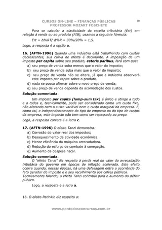 CURSOS ON-LINE – FINANÇAS PÚBLICAS                        10
               PROFESSOR MOZART FOSCHETE
      Para se calcular a elasticidade da receita tributária (Ert) em
relação à renda ou ao produto (PIB), usamos a seguinte fórmula:
      Ert = ∆%RT/ ∆%R = 30%/20% = 1,5.
Logo, a resposta é a opção a.

16. (AFTN-1996) Quando uma indústria está trabalhando com custos
decrescentes, sua curva de oferta é declinante. A imposição de um
imposto per capita sobre seu produto, ceteris paribus, fará com que:
   a) seu preço de venda suba menos que o valor do imposto;
   b) seu preço de venda suba mais que o valor do imposto;
   c) seu preço de venda não se altere, já que a indústria absorverá
      este imposto per capita sobre o produto.
   d) nada se possa afirmar sobre o novo preço de venda;
   e) seu preço de venda dependa da acomodação dos custos.
Solução comentada:
      Um imposto per capita (lump-sum tax) é único e atinge a tudo
e a todos e, tecnicamente, pode ser considerado como um custo fixo,
não afetando nem o custo variável nem o custo marginal da empresa. E,
como tal, e independentemente do tipo de empresa ou do tipo de custos
da empresa, este imposto não tem como ser repassado ao preço.
Logo, a resposta correta é a letra c.

17. (AFTN-1996) O efeito Tanzi demonstra:
  a) Corrosão do valor real dos impostos;
  b) Desaquecimento da atividade econômica.
  c) Menor eficiência da máquina arrecadadora.
  d) Redução do esforço de combate à sonegação.
  e) Aumento da despesa fiscal.
Solução comentada:
      O “efeito Tanzi” diz respeito à perda real do valor da arrecadação
tributária do governo em épocas de inflação acelerada. Este efeito
ocorre quando, nessas épocas, há uma defasagem entre a ocorrência do
fato gerador do imposto e o seu recolhimento aos cofres públicos.
Tecnicamente falando, o efeito Tanzi contribui para o aumento do déficit
público.
      Logo, a resposta é a letra a.


18. O efeito Patinkin diz respeito a:


                   www.pontodosconcursos.com.br
 