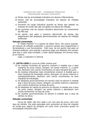 CURSOS ON-LINE – FINANÇAS PÚBLICAS                         11
              PROFESSOR MOZART FOSCHETE
  a) Perda real da arrecadação tributária em épocas inflacionárias;
  b) Ganho real da arrecadação tributária em épocas de inflação
     acelerada.
  c) Aumento da carga tributária quando as faixas das tabelas do
     imposto de renda não são corrigidas em época de inflação.
  d) Ao aumento real da receita tributária decorrente do crescimento
     do PIB real.
  e) Ao ganho real para o governo decorrente do atraso dos
     pagamentos das despesas governamentais em épocas de inflação
     acelerada.
Solução comentada:
      O “efeito Patinkin” é o oposto do efeito Tanzi. Ele ocorre quando,
em épocas de inflação acelerada, o governo atrasa seus pagamentos a
fornecedores e aos funcionários. Com isso, há um ganho real para as
finanças públicas, pois quando o governo paga sua despesa com atraso,
sem que o valor seja corrigido, o valor dessa despesa, em termos reais,
já se reduziu.
      Logo, a resposta é a letra e.


19. (AFTN-1996) A curva de Laffer mostra que:
   a) As receitas correntes do governo crescem à medida que a taxa
      marginal de juros cresce, atingem um ponto máximo, e, a partir
      daí, declinam com outros incrementos na taxa marginal de juros.
   b) As receitas tributárias reais inicialmente crescem à medida que a
      taxa marginal de tributação cresce, alcançam um ponto máximo e,
      subseqüentemente, declinam com outros incrementos na taxa
      marginal de tributação.
   c) As despesas governamentais em termos reais se elevam à medida
      que a taxa de juros cresce, atingem um ponto máximo e declinam
      com outros acréscimos na taxa de juros.
   d) As despesas de capital do governo se elevam à medida que a taxa
      de juros cresce, atingem um ponto máximo e decrescem com
      outros acréscimos na taxa de juros.
   e) As receitas governamentais se elevam à medida que a taxa de
      câmbio se eleva.
Solução comentada:
      Curva de Laffer não tem nada a ver com taxa de juros, nem com
taxa de câmbio. Ela está associada com aumentos da taxa de imposto
de renda que, depois de atingido um certo nível, provocam queda na
arrecadação tributária total.



                 www.pontodosconcursos.com.br
 
