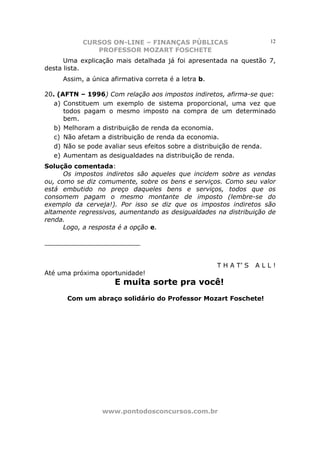 CURSOS ON-LINE – FINANÇAS PÚBLICAS                        12
              PROFESSOR MOZART FOSCHETE
      Uma explicação mais detalhada já foi apresentada na questão 7,
desta lista.
     Assim, a única afirmativa correta é a letra b.

20. (AFTN – 1996) Com relação aos impostos indiretos, afirma-se que:
   a) Constituem um exemplo de sistema proporcional, uma vez que
      todos pagam o mesmo imposto na compra de um determinado
      bem.
   b) Melhoram a distribuição de renda da economia.
   c) Não afetam a distribuição de renda da economia.
   d) Não se pode avaliar seus efeitos sobre a distribuição de renda.
   e) Aumentam as desigualdades na distribuição de renda.
Solução comentada:
      Os impostos indiretos são aqueles que incidem sobre as vendas
ou, como se diz comumente, sobre os bens e serviços. Como seu valor
está embutido no preço daqueles bens e serviços, todos que os
consomem pagam o mesmo montante de imposto (lembre-se do
exemplo da cerveja!). Por isso se diz que os impostos indiretos são
altamente regressivos, aumentando as desigualdades na distribuição de
renda.
      Logo, a resposta é a opção e.

________________________


                                                      T H A T’ S   ALL!
Até uma próxima oportunidade!
                     E muita sorte pra você!
      Com um abraço solidário do Professor Mozart Foschete!




                 www.pontodosconcursos.com.br
 
