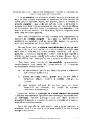 CURSOS ON-LINE – FINANÇAS PÚBLICAS–TEORIA E EXERCÍCIOS
             PROFESSOR MOZART FOSCHETE
    O termo marginal, em economia, significa sempre o acréscimo no
 total de uma variável decorrente do acréscimo de uma unidade de
 outra variável correlata. Assim, por exemplo, temos o conceito de
 produto marginal – que pode ser definido como o acréscimo no
 produto total decorrente do emprego de mais um homem na fábrica
 ou na fazenda. Também temos o conceito de custo marginal – que
 seria o acréscimo no custo total decorrente, digamos, da produção de
 mais uma unidade do produto.

    Nesta linha de raciocínio, um dos conceitos mais importantes é o
 conceito de utilidade marginal – que pode ser definido como o
 acréscimo na satisfação total do consumidor quando ele consome
 mais uma unidade de um determinado produto.

    De uma forma geral, a utilidade marginal dos bens é decrescente:
 quanto mais você consome de um produto, menos satisfação você
 tem com o consumo da última unidade consumida. Em outras
 palavras, a satisfação trazida pelo terceiro copo d’água ingerido é
 menor do que aquela trazida pelo primeiro copo d’água! Ou, o
 primeiro bife é mais “saboroso” do que o segundo ou o terceiro bife!

     Com base nesse conceito de marginalidade, os economistas
 desenvolveram uma teoria do comportamento do consumidor
 fundamentada em três axiomas:

    i)     os consumidores gastam sua renda de forma a maximizar
            sua satisfação (utilidades);

    ii)    dentro de certos limites, quanto mais de um bem o
            consumidor adquire, maior é a utilidade total por ele
            recebida;

    iii)   cada unidade adicional de    um   bem gera um menor
            incremento de utilidade,    em    relação às unidades
            consumidas anteriormente.

    Este último axioma – o princípio da utilidade marginal decrescente
 – assume implicitamente a possibilidade de medição dos incrementos
 de satisfação. Também pressupõe que este efeito declinante
 prevaleceria quando o consumo de todas as mercadorias e serviços
 expandisse simultaneamente.

    Como tal expansão só pode ocorrer caso a renda aumente, a
 conclusão final é a de que a renda está sujeita à lei da utilidade
 marginal decrescente.



               www.pontodosconcursos.com.br                         15
 