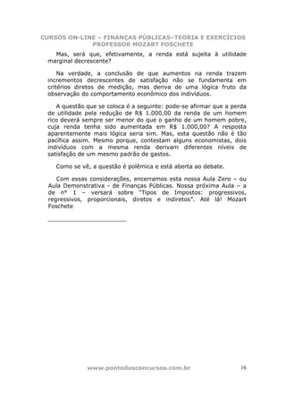 CURSOS ON-LINE – FINANÇAS PÚBLICAS–TEORIA E EXERCÍCIOS
             PROFESSOR MOZART FOSCHETE
   Mas, será que, efetivamente, a renda está sujeita à utilidade
 marginal decrescente?

     Na verdade, a conclusão de que aumentos na renda trazem
 incrementos decrescentes de satisfação não se fundamenta em
 critérios diretos de medição, mas deriva de uma lógica fruto da
 observação do comportamento econômico dos indivíduos.

    A questão que se coloca é a seguinte: pode-se afirmar que a perda
 de utilidade pela redução de R$ 1.000,00 da renda de um homem
 rico deverá sempre ser menor do que o ganho de um homem pobre,
 cuja renda tenha sido aumentada em R$ 1.000,00? A resposta
 aparentemente mais lógica seria sim. Mas, esta questão não é tão
 pacífica assim. Mesmo porque, contestam alguns economistas, dois
 indivíduos com a mesma renda derivam diferentes níveis de
 satisfação de um mesmo padrão de gastos.

    Como se vê, a questão é polêmica e está aberta ao debate.

     Com essas considerações, encerramos esta nossa Aula Zero – ou
  Aula Demonstrativa - de Finanças Públicas. Nossa próxima Aula – a
  de n° 1 – versará sobre “Tipos de Impostos: progressivos,
  regressivos, proporcionais, diretos e indiretos”. Até lá! Mozart
  Foschete

 ______________________




              www.pontodosconcursos.com.br                         16
 