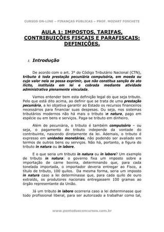 CURSOS ON-LINE – FINANÇAS PÚBLICAS – PROF. MOZART FOSCHETE


     AULA 1: IMPOSTOS, TARIFAS,
CONTRIBUIÇÕES FISCAIS E PARAFISCAIS:
             DEFINIÇÕES.


  1.   Introdução

       De acordo com o art. 3° do Código Tributário Nacional (CTN),
tributo é toda prestação pecuniária compulsória, em moeda ou
cujo valor nela se possa exprimir, que não constitua sanção de ato
ilícito, instituída em lei e cobrada mediante atividade
administrativa plenamente vinculada.

      Vamos entender bem esta definição legal do que seja tributo.
Pelo que está dito acima, ao definir que se trata de uma prestação
pecuniária, a lei objetiva garantir ao Estado os recursos financeiros
necessários para financiar suas despesas. Ou seja, nos sistemas
tributários modernos não há mais o tributo in natura, pago em
espécie ou em bens e serviços. Paga-se tributo em dinheiro.

      Além de pecuniária, o tributo é também compulsório – ou
seja, o pagamento do tributo independe da vontade do
contribuinte, nascendo diretamente da lei. Ademais, o tributo é
expresso em unidades monetárias, não podendo ser avaliado em
termos de outros bens ou serviços. Não há, portanto, a figura do
tributo in natura ou in labore.

      E o que seria um tributo in natura ou in labore? Um exemplo
de tributo in natura: o governo fixa um imposto sobre a
importação de carne bovina, determinando que, para cada
tonelada importada, o importador deveria entregar ao Fisco, a
título de tributo, 100 quilos. Da mesma forma, seria um imposto
in natura caso a lei determinasse que, para cada quilo de ouro
extraído, os produtores nacionais entregassem 100 gramas ao
órgão representante da União.

     Já um tributo in labore ocorreria caso a lei determinasse que
todo profissional liberal, para ser autorizado a trabalhar como tal,



                 www.pontodosconcursos.com.br
 