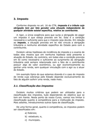 4


3. Imposto

  Conforme disposto no art. 16 do CTN, imposto é o tributo cuja
obrigação tem por fato gerador uma situação independente de
qualquer atividade estatal específica, relativa ao contribuinte.

   A rigor, a única exigência para que surja a obrigação de pagar
um imposto é que esteja previsto em lei. Esta é a condição
necessária e suficiente para que o imposto seja devido. Em relação
ao imposto, a situação prevista em lei não vincula a obrigação
tributária a nenhuma atividade específica do Estado para com o
contribuinte.

   Existem várias hipóteses de incidência do imposto e o exame de
todas elas mostra que em nenhuma hipótese está presente a
atuação do Estado. Ao contrário, em todas elas a condição prevista
em lei como necessária e suficiente ao surgimento da obrigação
tributária está sempre relacionada com o fato de o contribuinte
possuir algo de valor econômico, ou agir economicamente ou
ganhar uma renda, sem qualquer vinculação com o agir ou o atuar
do Estado.

   Um exemplo típico do que estamos dizendo é o caso do imposto
de renda cuja cobrança pelo Estado depende exclusivamente do
fato de alguém auferir uma renda, nada mais.


3.1. Classificação dos Impostos

   Existem muitos critérios que podem ser utilizados para a
classificação dos impostos, tudo dependendo do objetivo que se
tem em mente. Neste ponto de nosso Curso, vamos nos limitar à
classificação quanto à competência para a instituição do imposto.
Mais adiante, introduziremos outros tipos de classificação.

   De uma forma geral, quanto à competência, os impostos podem
ser classificados em:
          a) federais;
          b) estaduais; e,
          c) municipais.
 