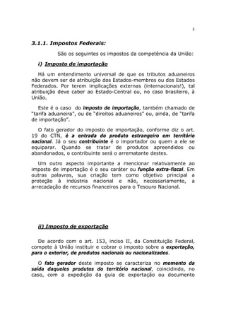 5


3.1.1. Impostos Federais:

           São os seguintes os impostos da competência da União:

  i) Imposto de importação

   Há um entendimento universal de que os tributos aduaneiros
não devem ser de atribuição dos Estados-membros ou dos Estados
Federados. Por terem implicações externas (internacionais!), tal
atribuição deve caber ao Estado-Central ou, no caso brasileiro, à
União.

   Este é o caso do imposto de importação, também chamado de
“tarifa aduaneira”, ou de “direitos aduaneiros” ou, ainda, de “tarifa
de importação”.

  O fato gerador do imposto de importação, conforme diz o art.
19 do CTN, é a entrada do produto estrangeiro em território
nacional. Já o seu contribuinte é o importador ou quem a ele se
equiparar. Quando se tratar de produtos apreendidos ou
abandonados, o contribuinte será o arrematante destes.

   Um outro aspecto importante a mencionar relativamente ao
imposto de importação é o seu caráter ou função extra-fiscal. Em
outras palavras, sua criação tem como objetivo principal a
proteção à indústria nacional e não, necessariamente, a
arrecadação de recursos financeiros para o Tesouro Nacional.




  ii) Imposto de exportação


  De acordo com o art. 153, inciso II, da Constituição Federal,
compete à União instituir e cobrar o imposto sobre a exportação,
para o exterior, de produtos nacionais ou nacionalizados.

   O fato gerador deste imposto se caracteriza no momento da
saída daqueles produtos do território nacional, coincidindo, no
caso, com a expedição da guia de exportação ou documento
 