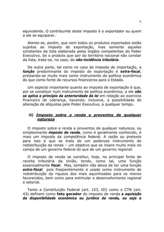 6


equivalente. O contribuinte deste imposto é o exportador ou quem
a ele se equiparar.

   Atente-se, porém, que nem todos os produtos exportados estão
sujeitos ao imposto de exportação, mas somente aqueles
constantes da lista elaborada pelos órgãos competentes do Poder
Executivo. Se o produto que sair do território nacional não constar
da lista, trata-se, no caso, de não-incidência tributária.

   De outra parte, tal como no caso do imposto de importação, a
função predominante do imposto de exportação é extra-fiscal,
prestando-se muito mais como instrumento de política econômica
do que como fonte de recursos financeiros para o Estado.

   Um aspecto importante quanto ao imposto de exportação é que,
por se constituir num instrumento de política econômica, a ele não
se aplica o princípio da anterioridade da lei em relação ao exercício
financeiro de cobrança, havendo, inclusive, a possibilidade de
alteração de alíquotas pelo Poder Executivo, a qualquer tempo.


   iii) Imposto sobre a renda e proventos de qualquer
         natureza

   O imposto sobre e renda e proventos de qualquer natureza, ou
simplesmente imposto de renda, como é geralmente conhecido, é
mais um imposto da competência federal. A razão ou pretexto
para isso é que se trata de um poderoso instrumento de
redistribuição da renda – um objetivo que se insere muito mais no
campo de um governo federal do que de um governo regional.

   O imposto de renda se constitui, hoje, na principal fonte de
receita tributária da União, tendo, como tal, uma função
essencialmente fiscal. Mas, também não deixa de ter uma função
extra-fiscal pois freqüentemente é usado como instrumento de
redistribuição da riqueza dos mais aquinhoados para os menos
favorecidos, bem como para estimular o desenvolvimento regional
e setorial.

  Tanto a Constituição Federal (art. 153, III) como o CTN (art.
43) definem como fato gerador do imposto de renda a aquisição
da disponibilidade econômica ou jurídica da renda, ou seja o
 