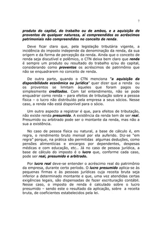 7


produto do capital, do trabalho ou de ambos, e a aquisição de
proventos de qualquer natureza, aí compreendidos os acréscimos
patrimoniais não compreendidos no conceito de renda.

   Deve ficar claro que, pela legislação tributária vigente, a
incidência do imposto independe da denominação da renda, da sua
origem e da forma de percepção da renda. Ainda que o conceito de
renda seja discutível e polêmico, o CTN deixa bem claro que renda
é sempre um produto ou resultado do trabalho e/ou do capital,
considerando como proventos os acréscimos de patrimônio que
não se enquadrarem no conceito de renda.

    De outra parte, quando o CTN menciona “a aquisição da
disponibilidade econômica ou jurídica” quer dizer que a renda ou
os proventos se limitam àqueles que foram pagos ou
simplesmente creditados. Com tal entendimento, não se pode
enquadrar como renda – para efeitos de tributação sobre a pessoa
física – o lucro não distribuído pela empresa a seus sócios. Nesse
caso, a renda não está disponível para o sócio.

   Um outro aspecto a registrar é que, para efeitos de tributação,
não existe renda presumida. A existência da renda tem de ser real.
Presumido ou arbitrado pode ser o montante da renda, mas não a
sua a existência.

   No caso de pessoa física ou natural, a base de cálculo é, em
regra, o rendimento bruto mensal por ela auferido. Diz-se “em
regra” porque, na prática são permitidas algumas deduções, como
pensões alimentícias e encargos por dependentes, despesas
médicas e com educação, etc.. Já no caso de pessoa jurídica, a
base de cálculo do imposto é o lucro que, conforme cada caso,
pode ser real, presumido e arbitrado.

   Por lucro real deve-se entender o acréscimo real do patrimônio
da empresa, durante certo período. O lucro presumido aplica-se às
pequenas firmas e às pessoas jurídicas cuja receita bruta seja
inferior a determinado montante e que, uma vez atendidas certas
exigências legais, são dispensadas de fazer escrituração contábil.
Nesse caso, o imposto de renda é calculado sobre o lucro
presumido – sendo este o resultado da aplicação, sobre a receita
bruta, de coeficientes estabelecidos pela lei.
 