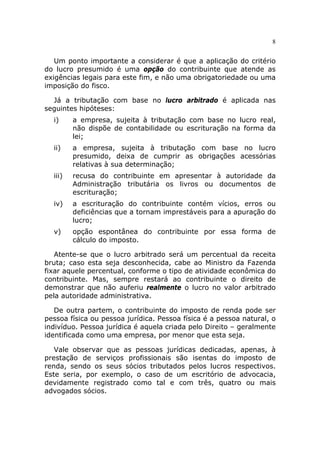 8


   Um ponto importante a considerar é que a aplicação do critério
do lucro presumido é uma opção do contribuinte que atende as
exigências legais para este fim, e não uma obrigatoriedade ou uma
imposição do fisco.

  Já a tributação com base no lucro arbitrado é aplicada nas
seguintes hipóteses:
  i)     a empresa, sujeita à tributação com base no lucro real,
         não dispõe de contabilidade ou escrituração na forma da
         lei;
  ii)    a empresa, sujeita à tributação com base no lucro
         presumido, deixa de cumprir as obrigações acessórias
         relativas à sua determinação;
  iii)   recusa do contribuinte em apresentar à autoridade da
         Administração tributária os livros ou documentos de
         escrituração;
  iv)    a escrituração do contribuinte contém vícios, erros ou
         deficiências que a tornam imprestáveis para a apuração do
         lucro;
  v)     opção espontânea do contribuinte por essa forma de
         cálculo do imposto.

   Atente-se que o lucro arbitrado será um percentual da receita
bruta; caso esta seja desconhecida, cabe ao Ministro da Fazenda
fixar aquele percentual, conforme o tipo de atividade econômica do
contribuinte. Mas, sempre restará ao contribuinte o direito de
demonstrar que não auferiu realmente o lucro no valor arbitrado
pela autoridade administrativa.

   De outra partem, o contribuinte do imposto de renda pode ser
pessoa física ou pessoa jurídica. Pessoa física é a pessoa natural, o
indivíduo. Pessoa jurídica é aquela criada pelo Direito – geralmente
identificada como uma empresa, por menor que esta seja.

   Vale observar que as pessoas jurídicas dedicadas, apenas, à
prestação de serviços profissionais são isentas do imposto de
renda, sendo os seus sócios tributados pelos lucros respectivos.
Este seria, por exemplo, o caso de um escritório de advocacia,
devidamente registrado como tal e com três, quatro ou mais
advogados sócios.
 