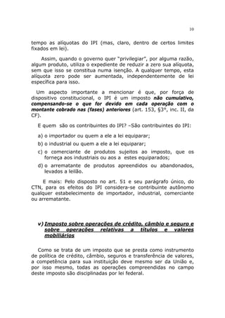 10


tempo as alíquotas do IPI (mas, claro, dentro de certos limites
fixados em lei).

    Assim, quando o governo quer “privilegiar”, por alguma razão,
algum produto, utiliza o expediente de reduzir a zero sua alíquota,
sem que isso se constitua numa isenção. A qualquer tempo, esta
alíquota zero pode ser aumentada, independentemente de lei
específica para isso.

  Um aspecto importante a mencionar é que, por força de
dispositivo constitucional, o IPI é um imposto não cumulativo,
compensando-se o que for devido em cada operação com o
montante cobrado nas (fases) anteriores (art. 153, §3°, inc. II, da
CF).

  E quem são os contribuintes do IPI? –São contribuintes do IPI:

  a) o importador ou quem a ele a lei equiparar;
  b) o industrial ou quem a ele a lei equiparar;
  c) o comerciante de produtos sujeitos ao imposto, que os
     forneça aos industriais ou aos a estes equiparados;
  d) o arrematante de produtos apreendidos ou abandonados,
     levados a leilão.

     E mais: Pelo disposto no art. 51 e seu parágrafo único, do
CTN, para os efeitos do IPI considera-se contribuinte autônomo
qualquer estabelecimento de importador, industrial, comerciante
ou arrematante.




  v) Imposto sobre operações de crédito, câmbio e seguro e
     sobre operações relativas a títulos e valores
     mobiliários


  Como se trata de um imposto que se presta como instrumento
de política de crédito, câmbio, seguros e transferência de valores,
a competência para sua instituição deve mesmo ser da União e,
por isso mesmo, todas as operações compreendidas no campo
deste imposto são disciplinadas por lei federal.
 