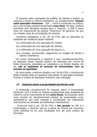 11


   O Imposto sobre operações de crédito, de câmbio e seguro ou
relativas a títulos e valores mobiliários, ou, simplesmente, imposto
sobre operações financeiras – IOF -, como é conhecido na prática,
tem uma função predominantemente extra-fiscal. De fato, embora
contribua com elevadas receitas para o Tesouro, o IOF é muito
mais um instrumento de política “financeira” do governo, do que
um simples meio de arrecadação de receitas.
   Conforme estabelece o art. 63 do CTN, são as seguintes as
hipóteses de incidência desse imposto:
  a) a efetivação de uma operação de crédito;
  b) a efetivação de uma operação de câmbio;
  c) a efetivação de uma operação de seguro; e,
  d) a emissão, transmissão, pagamento ou resgate de títulos e
     valores mobiliários.
   Um ponto interessante a registrar é que, constitucionalmente,
as alíquotas desse imposto podem ser alteradas por norma do
Poder Executivo, atendidas as condições e os limites fixados em
lei, não se sujeitando ao princípio da anterioridade, nem ao
princípio da legalidade.
   De outra parte, conforme dispõe o art. 66 do CTN, o contribuinte
deste imposto pode ser qualquer das partes na operação tributada,
ficando a critério do legislador ordinário esse indicação.


  vi)   Imposto sobre a propriedade territorial rural

   A atribuição constitucional do imposto sobre a propriedade
territorial rural à União se explica simplesmente pelo propósito de
utilizá-lo como instrumento de fins extra-fiscais, funcionando como
meio auxiliar do disciplinamento estatal da propriedade rural,
atentando-se que este imposto é considerado um importante
instrumento no combate aos latifúndios improdutivos.
   Conforme reza o art. 29 do CTN, o fato gerador do ITR é a
propriedade, o domínio útil ou a posse de imóvel por natureza,
como definido na lei civil, localizado fora da zona urbana do
Município.
 