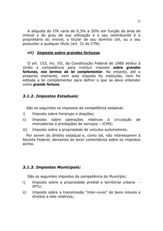 12


   A alíquota do ITR varia de 0,3% a 20% em função da área do
imóvel e do grau de sua utilização e o seu contribuinte é o
proprietário do imóvel, o titular de seu domínio útil, ou o seu
possuidor a qualquer título (art. 31 do CTN).

       vii) Imposto sobre grandes fortunas


   O art. 153, inc. VII, da Constituição Federal de 1988 atribui à
União a competência para instituir imposto sobre grandes
fortunas, nos termos da lei complementar. No entanto, até o
presente momento, nem este imposto foi instituído, nem foi
editada a lei complementar para definir o que se deve entender
como grande fortuna.


3.1.2. Impostos Estaduais:


      São os seguintes os impostos da competência estadual:
i)       Imposto sobre heranças e doações;
ii)      Imposto sobre operações relativas à circulação             de
         mercadorias e prestações de serviços – ICMS;
iii)     Imposto sobre a propriedade de veículos automotores.
  Por serem do âmbito estadual e, como tal, não interessarem à
Receita Federal, deixamos de tecer comentários sobre os impostos
acima.




3.1.3. Impostos Municipais:

       São os seguintes impostos da competência do Município:
i)       Imposto sobre a propriedade predial e territorial urbana    -
         IPTU;
ii)      Imposto sobre a transmissão “inter-vivos” de bens móveis e
         direitos a eles relativos;
 