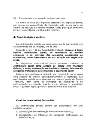 13


iii)     Imposto sobre serviços de qualquer natureza.

  Tal como no caso dos impostos estaduais, os impostos acima,
por serem da competência do Município, não fazem parte do
âmbito de atuação da Receita Federal, razão pela qual deixamos
de fazer comentários e análises dos mesmos.


4. Contribuições sociais

   As contribuições sociais, ou paraestatais ou de previdência têm
características ora de imposto, ora de taxa.
   Segundo o art. 149 da Constituição Federal, compete à União
instituir contribuições sociais, de intervenção no domínio
econômico e de interesse das categorias profissionais ou
econômicas, como instrumento de sua atuação nas respectivas
áreas.
   Do dispositivo constitucional acima pode-se conceituar a
contribuição social como espécie de tributo com finalidade
definida, a saber, intervenção no domínio econômico, interesse de
categorias profissionais ou econômicas e seguridade social.
   Embora seja polêmica a definição da contribuição social como
uma espécie de tributo, constitucionalmente a instituição das
contribuições sociais deve observar as normas gerais de Direito
Tributário, bem como os princípios da legalidade e da
anterioridade, excetuando, quanto a este último, a seguridade
social – que tem regras próprias, como se verá mais adiante.




       Espécies de contribuições sociais

  As contribuições sociais podem ser classificadas em três
espécies, a saber:
       a) contribuições de intervenção no domínio econômico;
       b) contribuições de interesse de categorias profissionais ou
          econômicas; e,
 