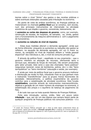 CURSOS ON-LINE – FINANÇAS PÚBLICAS–TEORIA E EXERCÍCIOS
             PROFESSOR MOZART FOSCHETE
    teorias sobre o nível “ótimo” dos gastos e das receitas públicas e
    sobre eventuais distorções causadas pela tributação na economia.
       Do ponto de vista da análise econômica, as finanças públicas se
    materializam na chamada política fiscal que se constitui, sem dúvida,
    num dos principais instrumentos de intervenção na atividade
    econômica de que dispõe o governo, consistindo, basicamente, de:
    i) aumentos ou cortes das despesas do governo, como, por exemplo,
    construção de escolas, de hospitais, de estradas, ou, ainda, gastos
    com o funcionamento da máquina administrativa e com o pagamento
    de funcionários;
    ii) aumentos ou reduções do nível de impostos.

          Estas duas medidas alteram a demanda agregada1, ainda que
    de forma diferente: enquanto os aumentos ou reduções dos gastos se
    refletem, na equação da demanda agregada, em um G maior ou
    menor, as variações no nível de impostos afetam a “renda pessoal
    disponível” dos indivíduos e, daí, o nível de consumo privado (Cp).

       É através da política fiscal – espelhada no seu orçamento – que o
    governo interfere na alocação de recursos, oferecendo bens e
    serviços que, deixados às forças de mercado, não seriam produzidos
    pelo setor privado. Este seria o caso dos chamados “bens públicos”
    (segurança nacional, corpo de bombeiros, polícia, etc.) e dos “bens
    semipúblicos” ou “bens meritórios” (educação e saúde, por exemplo).
        É ainda por meio da política fiscal que o governo procura melhorar
    a distribuição da renda no País, tributando mais os que ganham mais
    e realizando “transferências” para os grupos menos favorecidos da
    sociedade. Adicionalmente, a política orçamentária do governo
    contribui para a estabilização da atividade econômica. Esta função
    estabilizadora, exercida através de instrumentos macroeconômicos,
    objetiva a geração de um maior número de empregos na economia, a
    estabilização dos preços e o equilíbrio do balanço de pagamento do
    País.
        É de tudo isso que se trata quando falamos de Finanças Públicas.
        Feita esta introdução, vamos, então, falar um pouco sobre
    tributação – que, por ser um dos tópicos que sempre fazem parte de
    qualquer programa de finanças públicos nos concursos públicos – é o



1
 O estudo das Finanças Públicas pressupõe que o aluno já tenha algum conhecimento básico de
macroeconomia. Apenas para recordar, a Demanda agregada (DA) é composta do Consumo privado (C)
mais as despesas de investimentos das empresas (I) mais os gastos de governo (G) mais as exportações (X).
Ou seja, DA = C+I+G+X.


                        www.pontodosconcursos.com.br                                                   3
 