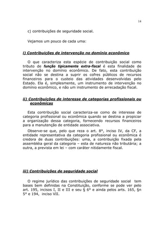 14


  c) contribuições de seguridade social.

  Vejamos um pouco de cada uma:


i) Contribuições de intervenção no domínio econômico

   O que caracteriza esta espécie de contribuição social como
tributo de função tipicamente extra-fiscal é esta finalidade de
intervenção no domínio econômico. De fato, esta contribuição
social não se destina a suprir os cofres públicos de recursos
financeiros para o custeio das atividades desenvolvidas pelo
Estado. Ela é, simplesmente, um instrumento de intervenção no
domínio econômico, e não um instrumento de arrecadação fiscal.


ii) Contribuições de interesse de categorias profissionais ou
     econômicas

   Esta contribuição social caracteriza-se como de interesse de
categoria profissional ou econômica quando se destina a propiciar
a organização dessa categoria, fornecendo recursos financeiros
para a manutenção de entidade associativa.
   Observe-se que, pelo que reza o art. 8°, inciso IV, da CF, a
entidade representativa da categoria profissional ou econômica é
credora de duas contribuições: uma, a contribuição fixada pela
assembléia geral da categoria – esta de natureza não tributária; a
outra, a prevista em lei – com caráter nitidamente fiscal.




iii) Contribuições de seguridade social

   O regime jurídico das contribuições de seguridade social tem
bases bem definidas na Constituição, conforme se pode ver pelo
art. 195, incisos I, II e III e seu § 6° e ainda pelos arts. 165, §n
5° e 194, inciso VII.
 