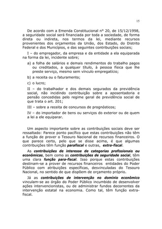 15


   De acordo com a Emenda Constitucional n° 20, de 15/12/1998,
a seguridade social será financiada por toda a sociedade, de forma
direta ou indireta, nos termos da lei, mediante recursos
provenientes dos orçamentos da União, dos Estado, do Distrito
Federal e dos Municípios, e das seguintes contribuições sociais;
  I – do empregador, da empresa e da entidade a ela equiparada
na forma da lei, incidente sobre;
  a) a folha de salários e demais rendimentos do trabalho pagos
     ou creditados, a qualquer título, à pessoa física que lhe
     preste serviço, mesmo sem vínculo empregatício;
  b) a receita ou o faturamento;
  c) o lucro;
  II – do trabalhador e dos demais segurados da previdência
  social, não incidindo contribuição sobre a aposentadoria e
  pensão concedidas pelo regime geral de previdência social de
  que trata o art. 201;
  III – sobre a receita de concursos de prognósticos;
  IV – do importador de bens ou serviços do exterior ou de quem
  a lei a ele equiparar.


   Um aspecto importante sobre as contribuições sociais deve ser
ressaltado: Parece ponto pacífico que estas contribuições não têm
a função de prover o Tesouro Nacional de recursos financeiros. O
que parece certo, pelo que se disse acima, é que algumas
contribuições têm função parafiscal e outras, extra-fiscal.
  As contribuições de interesse de categorias profissionais ou
econômicas, bem como as contribuições de seguridade social, têm
uma clara função para-fiscal. Isso porque estas contribuições
destinam-se a prover de recursos financeiros entidades do Poder
Público com atribuições específicas, desvinculadas do Tesouro
Nacional, no sentido de que dispõem de orçamento próprio.
   Já as contribuições de intervenção no domínio econômico
vinculam-se ao órgão do Poder Público incumbido de desenvolver
ações intervencionistas, ou de administrar fundos decorrentes da
intervenção estatal na economia. Como tal, têm função extra-
fiscal.
 