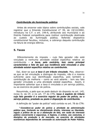 16



  Contribuição de iluminação pública

    Antes de encerrar este tópico sobre contribuições sociais, vale
registrar que a Emenda Constitucional n° 39, de 19/12/2002,
introduziu na C.F. o art. 149-A, atribuindo aos municípios e ao
Distrito Federal competência para instituir contribuição destinada
ao    custeio   da    iluminação    pública.  Referido  dispositivo
constitucional facultou, inclusive, a cobrança daquela contribuição
na fatura de energia elétrica.


5. Taxas

    Diferentemente do imposto – cujo fato gerador não está
vinculado a nenhuma atividade estatal específica relativa ao
contribuinte – a taxa, pelo contrário, tem como principal
característica o fato de que sua incidência está vinculada a uma
atividade estatal específica relativa ao contribuinte.

   Daí, dizer-se que a taxa é um tributo vinculado. Mas, observe-
se que se tal vinculação a distingue do imposto, não é a mesma
suficiente para sua identificação específica, pois também a
contribuição de melhoria – como se verá adiante - tem seu fato
gerador vinculado a uma atividade estatal específica. Assim, é
importante salientar que a taxa é vinculada a um serviço público,
ou ao exercício do poder de polícia.

   Resumindo, e pelo que se pode deduzir do disposto no art. 145,
inciso II, da CF, e no art. 77 do CTN, taxa é espécie de tributo
cujo fato gerador é o exercício regular do poder de polícia, ou o
serviço público, prestado ou posto à disposição do contribuinte.

  A definição de “poder de polícia” está contida no art. 78 do CTN:

      “-Considera-se poder de polícia a atividade da administração
pública que, limitando ou disciplinando direito, interesse ou liberdade,
regula a prática de ao ou a abstenção de fato, em razão de interesse
público concernente à segurança, à higiene, à ordem, aos costumes, à
disciplina da produção e do mercado, ao exercício de atividades
econômicas dependentes de concessão ou autorização do Poder Público,
 
