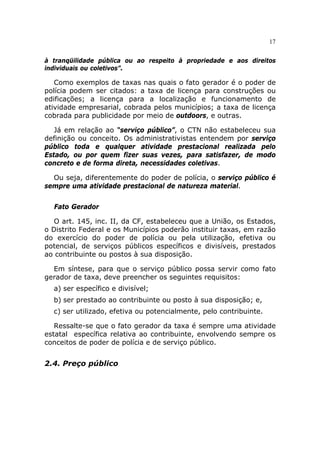 17


à tranqüilidade pública ou ao respeito à propriedade e aos direitos
individuais ou coletivos”.

   Como exemplos de taxas nas quais o fato gerador é o poder de
polícia podem ser citados: a taxa de licença para construções ou
edificações; a licença para a localização e funcionamento de
atividade empresarial, cobrada pelos municípios; a taxa de licença
cobrada para publicidade por meio de outdoors, e outras.

   Já em relação ao “serviço público”, o CTN não estabeleceu sua
definição ou conceito. Os administrativistas entendem por serviço
público toda e qualquer atividade prestacional realizada pelo
Estado, ou por quem fizer suas vezes, para satisfazer, de modo
concreto e de forma direta, necessidades coletivas.

  Ou seja, diferentemente do poder de polícia, o serviço público é
sempre uma atividade prestacional de natureza material.


  Fato Gerador

   O art. 145, inc. II, da CF, estabeleceu que a União, os Estados,
o Distrito Federal e os Municípios poderão instituir taxas, em razão
do exercício do poder de polícia ou pela utilização, efetiva ou
potencial, de serviços públicos específicos e divisíveis, prestados
ao contribuinte ou postos à sua disposição.

  Em síntese, para que o serviço público possa servir como fato
gerador de taxa, deve preencher os seguintes requisitos:
  a) ser específico e divisível;
  b) ser prestado ao contribuinte ou posto à sua disposição; e,
  c) ser utilizado, efetiva ou potencialmente, pelo contribuinte.

   Ressalte-se que o fato gerador da taxa é sempre uma atividade
estatal específica relativa ao contribuinte, envolvendo sempre os
conceitos de poder de polícia e de serviço público.


2.4. Preço público
 