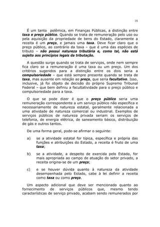 18


   É um tanto polêmica, em Finanças Públicas, a distinção entre
taxa e preço público. Quando se trata de remuneração pelo uso ou
pela aquisição da propriedade de bens do Estado, claramente a
receita é um preço, e jamais uma taxa. Deve ficar claro que o
preço público, ao contrário da taxa – que é uma das espécies de
tributo – não possui natureza tributária e, como tal, não está
sujeito aos princípios legais da tributação.

   A questão surge quando se trata de serviços, onde nem sempre
fica claro se a remuneração é uma taxa ou um preço. Um dos
critérios sugeridos para a distinção entre os dois seria a
compulsoriedade – que está sempre presente quando se trata de
taxa, mas ausente em relação ao preço, que seria facultativo. Isso,
inclusive, já foi objeto de decisão do próprio Supremo Tribunal
Federal – que bem definiu a facultatividade para o preço público e
compulsoriedade para a taxa.

   O que se pode dizer é que o preço público seria uma
remuneração correspondente a um serviço público não específica e
necessariamente de natureza estatal, geralmente relacionada a
uma atividade de natureza comercial ou industrial. Exemplos de
serviços públicos de natureza privada seriam os serviços de
telefonia, de energia elétrica, de saneamento básico, distribuição
de gás e outros tantos.

  De uma forma geral, pode-se afirmar o seguinte:

  a)    se a atividade estatal for típica, específica e própria das
        funções e atribuições do Estado, a receita é fruto de uma
        taxa;

  b)    se a atividade, a despeito de exercida pelo Estado, for
        mais apropriada ao campo de atuação do setor privado, a
        receita origina-se de um preço;

  c)    e se houver dúvida quanto à natureza da atividade
        desempenhada pelo Estado, cabe à lei definir a receita
        como taxa ou como preço.

   Um aspecto adicional que deve ser mencionado quanto ao
fornecimento     de   serviços   públicos  que,   mesmo    tendo
características de serviço privado, acabam sendo remunerados por
 