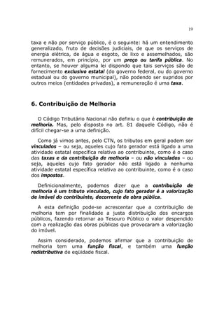 19


taxa e não por serviço público, é o seguinte: há um entendimento
generalizado, fruto de decisões judiciais, de que os serviços de
energia elétrica, de água e esgoto, de lixo e assemelhados, são
remunerados, em princípio, por um preço ou tarifa pública. No
entanto, se houver alguma lei dispondo que tais serviços são de
fornecimento exclusivo estatal (do governo federal, ou do governo
estadual ou do governo municipal), não podendo ser supridos por
outros meios (entidades privadas), a remuneração é uma taxa.



6. Contribuição de Melhoria

   O Código Tributário Nacional não definiu o que é contribuição de
melhoria. Mas, pelo disposto no art. 81 daquele Código, não é
difícil chegar-se a uma definição.

   Como já vimos antes, pelo CTN, os tributos em geral podem ser
vinculados – ou seja, aqueles cujo fato gerador está ligado a uma
atividade estatal específica relativa ao contribuinte, como é o caso
das taxas e da contribuição de melhoria – ou não vinculados – ou
seja, aqueles cujo fato gerador não está ligado a nenhuma
atividade estatal específica relativa ao contribuinte, como é o caso
dos impostos.

  Definicionalmente, podemos dizer que a contribuição de
melhoria é um tributo vinculado, cujo fato gerador é a valorização
de imóvel do contribuinte, decorrente de obra pública.

  A esta definição pode-se acrescentar que a contribuição de
melhoria tem por finalidade a justa distribuição dos encargos
públicos, fazendo retornar ao Tesouro Público o valor despendido
com a realização das obras públicas que provocaram a valorização
do imóvel.

   Assim considerado, podemos afirmar que a contribuição de
melhoria tem uma função fiscal, e também uma função
redistributiva de eqüidade fiscal.
 
