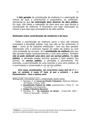 20


    O fato gerador da contribuição de melhoria é a valorização do
imóvel do qual o contribuinte é proprietário, ou enfiteuta2,
atentando-se que tal valorização deve decorrer de obra pública.
Ou seja, não basta a realização da obra para que seja devida a
contribuição de melhoria. É necessário que haja valorização do
imóvel e que esta seja conseqüência da obra pública.


Distinção entre contribuição de melhoria e de taxa


   Tanto a contribuição de melhoria como a taxa são tributos
vinculados a atividade estatal, mas isso não as faz sinônimas. A
taxa – como já foi bastante enfatizado - tem seu fato gerador
relacionado com o exercício regular do poder de polícia ou com
uma prestação de serviços. Já a contribuição de melhoria tem seu
fato gerador ligado necessariamente a uma obra pública. Também
não se pode confundir uma obra com um serviço público. Na obra
pública, a atividade estatal termina quando o bem público fica
pronto; no serviço público, a atividade é permanente. Por
exemplo, a pavimentação de uma avenida é uma obra pública; já
a sua limpeza e conservação é um serviço público.
                                * * *
     Com essas considerações, nós encerramos nossa Aula de n° 1 –
que, na verdade, é nossa 2ª Aula, já que a primeira – a Aula
Demonstrativa – teve o número zero!
______________________
Bibliografia consultada para a elaboração deste texto:
           1. Machado, H. B, Curso de Direito Tributário, Malheiros Editores,
              26ª Edição, S.Paulo, 2005.
           2. Constituição Federal de 1988, especialmente o Título VI – Da
              Tributação e do Orçamento.
           3. Código Tributário Nacional.
           4. Foschete, M. – Os impostos no Brasil – Unipac-BD, 2002 –
              (Texto p/ discussão – mimeo).




2
 Enfiteuse é a cessão do domínio útil, com reserva de domínio direto, de uma propriedade, pelo
seu dono ao enfiteuta mediante o pagamento de pensão ou foro anual.
 