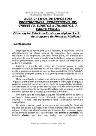 CURSOS ON-LINE – FINANÇAS PÚBLICAS                      1
               PROFESSOR MOZART FOSCHETE

        AULA 2: TIPOS DE IMPOSTOS:
     PROPORCIONAL, PROGRESSIVO, RE-
     GRESSIVO, DIRETOS E INDIRETOS. A
              CARGA FISCAL.
 Observação: Esta Aula 2 cobre os tópicos 3 e 5
            do programa de Finanças Públicas.

 1. Introdução

    Dependendo da forma pela qual é imposta, a tributação afetará
diferentemente os vários setores da economia, bem como os
indivíduos e as empresas. De uma forma geral, os tributos são
cobrados de acordo com a renda dos indivíduos, e/ou de acordo
com as propriedades, com a riqueza, com os lucros das empresas e
os bens e serviços.
    Embora o imposto de         renda se constitua como a mais
importante fonte de receitas   fiscais na maioria dos países, sempre
existe o problema quanto ao    que se deve considerar como “renda”.
As opiniões divergem quanto    a isso, principalmente quando se trata
de tributá-la.
    Mais complicada e controversa ainda é a definição do que seja
“riqueza” para efeitos de tributação. Embora a tributação da riqueza
possa se constituir numa excelente fonte de arrecadação tributária,
a experiência de vários países mostra que isso não ocorre muito na
prática, provavelmente devido às dificuldades de se apurar e definir
de forma apropriada a riqueza para efeitos tributários.
    Um outro tipo de tributação é aquele incidente sobre os bens e
serviços – denominada como tributação indireta, como se verá
adiante – e que tem representado uma significativa fonte de
arrecadação.
    De uma maneira geral, a estrutura de arrecadação fiscal da
maioria dos países é baseada nas fontes mencionadas acima, dando
origem a diversas classificações de tributos. Em primeiro lugar,
esses tributos podem ser classificados em diretos e indiretos; os
tributos diretos, por sua vez, podem ser classificados em



                 www.pontodosconcursos.com.br
 