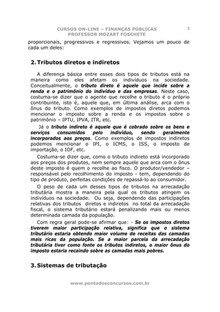 CURSOS ON-LINE – FINANÇAS PÚBLICAS                    2
              PROFESSOR MOZART FOSCHETE
proporcionais, progressivos e regressivos. Vejamos um pouco de
cada um deles:


2. Tributos diretos e indiretos

   A diferença básica entre esses dois tipos de tributos está na
maneira como eles afetam os indivíduos na sociedade.
Conceitualmente, o tributo direto é aquele que incide sobre a
renda e o patrimônio do indivíduo e das empresas. Neste caso,
costuma-se dizer que o agente que recolhe o tributo é o próprio
contribuinte, isto é, aquele que, em última análise, arca com o
ônus do tributo. Como exemplos de impostos diretos podemos
mencionar o imposto sobre a renda e os impostos sobre o
patrimônio – IPTU, IPVA, ITR, etc.
   Já o tributo indireto é aquele que é cobrado sobre os bens e
serviços   consumidos     pelo   indivíduo,  sendo   geralmente
incorporados aos preços. Como exemplos de impostos indiretos
podemos mencionar o IPI, o ICMS, o ISS, o imposto de
importação, o IOF, etc.
   Costuma-se dizer que, como o tributo indireto está incorporado
aos preços dos produtos, nem sempre aquele que arca com o ônus
deste imposto é quem o recolhe ao fisco. O produtor/vendedor –
responsável pelo recolhimento do imposto - tem, dependendo do
tipo de produto, perfeitas condições de repassá-lo ao consumidor.
   O peso de cada um desses tipos de tributos na arrecadação
tributária mostra a maneira pela qual os tributos atingem os
indivíduos na sociedade. Ou seja, dependendo das participações
relativas dos tributos diretos e indiretos no total da arrecadação
fiscal, o sistema tributário estará penalizando mais ou menos
determinada camada da população.
   Com regra geral pode-se afirmar que: - Se os impostos diretos
tiverem maior participação relativa, significa que o sistema
tributário estaria obtendo maior volume de receitas das camadas
mais ricas da população. Se a maior parcela da arrecadação
tributária tiver como fonte os tributos indiretos, o maior ônus do
imposto estaria recaindo sobre as camadas mais pobres.


3. Sistemas de tributação


                www.pontodosconcursos.com.br
 