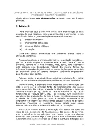 CURSOS ON-LINE – FINANÇAS PÚBLICAS–TEORIA E EXERCÍCIOS
             PROFESSOR MOZART FOSCHETE
 objeto desta nossa aula demonstrativa de nosso curso de finanças
 públicas.

 2. Tributação

    Para financiar seus gastos com obras, com manutenção de suas
 escolas, de seus hospitais, com seus ministérios e secretarias e com
 seus funcionários, o governo dispõe de quatro alternativas:
    i)     emissão de moeda;
    ii)    empréstimos bancários;
    iii)   venda de títulos públicos;
    iv)    tributação.

    Cada uma dessas alternativas tem diferentes efeitos sobre a
 atividade econômica.

    No caso brasileiro, a primeira alternativa – a emissão monetária –
 por ser a mais simples e aparentemente a mais “barata” para o
 governo, sempre foi a mais utilizada, mas, agora, esta alternativa
 está proibida pela Constituição Federal. Da mesma forma, há
 inúmeras disposições legais impedindo que os órgãos governamentais
 se endividem junto ao sistema bancário, contraindo empréstimos
 para financiar seus gastos.

    Sobram, assim, a venda de títulos públicos e a tributação – estes,
 sim, os mecanismos mais comumente utilizados no caso brasileiro.

    De toda forma, a experiência tem mostrado que a tributação tem
 sido e deve ser a principal fonte de financiamento dos gastos
 governamentais. Na prática, a venda de títulos públicos – Notas do
 Tesouro Nacional (NTN), Letras do Tesouro Nacional (LTN), Letras
 Financeiras do Tesouro (LFT), etc. – se constitui num instrumento
 complementar à tributação. De todo a forma, considerando que tanto
 a venda de títulos públicos como a emissão monetária e os
 empréstimos bancários são mecanismos estudados mais na disciplina
 Economia Financeira e Monetária, nosso estudo aqui estará
 concentrado nos efeitos e nas características da tributação.

     Nesta Aula, vamos avaliar a tributação não apenas do ponto de
 vista de um mecanismo de financiamento dos gastos do governo,
 mas principalmente os princípios que devem reger um sistema
 tributário para que este seja o mais justo e mais socialmente aceito.
 Adicionalmente, vamos verificar os efeitos e eventuais distorções que

                www.pontodosconcursos.com.br                         4
 