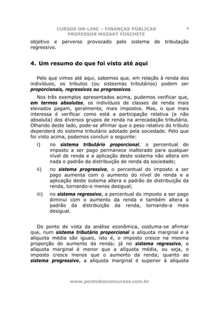 CURSOS ON-LINE – FINANÇAS PÚBLICAS                       6
              PROFESSOR MOZART FOSCHETE
objetivo e    perverso   provocado   pelo   sistema   de   tributação
regressivo.


4. Um resumo do que foi visto até aqui

   Pelo que vimos até aqui, sabemos que, em relação à renda dos
indivíduos, os tributos (ou sistesmas tributários) podem ser
proporcionais, regressivos ou progressivos.
   Nos três exemplos apresentados acima, pudemos verificar que,
em termos absolutos, os indivíduos de classes de renda mais
elevados pagam, geralmente, mais impostos. Mas, o que mais
interessa é verificar como está a participação relativa (e não
absoluta) dos diversos grupos de renda na arrecadação tributária.
Olhando deste lado, pode-se afirmar que o peso relativo do tributo
dependerá do sistema tributário adotado pela sociedade. Pelo que
foi visto acima, podemos concluir o seguinte:
  i)     no sistema tributário proporcional, o percentual do
         imposto a ser pago permanece inalterado para qualquer
         nível de renda e a aplicação deste sistema não altera em
         nada o padrão da distribuição de renda da sociedade;
  ii)    no sistema progressivo, o percentual do imposto a ser
         pago aumenta com o aumento do nível de renda e a
         aplicação deste sistema altera o padrão de distribuição da
         renda, tornando-o menos desigual;
  iii)   no sistema regressivo, a percentual do imposto a ser pago
         diminui com o aumento da renda e também altera o
         padrão da distribuição da renda, tornando-a mais
         desigual.


   Do ponto de vista da análise econômica, costuma-se afirmar
que, num sistema tributário proporcional a alíquota marginal e a
alíquota média são iguais, isto é, o imposto cresce na mesma
proporção do aumento da renda; já no sistema regressivo, o
alíquota marginal é menor que a alíquota média, ou seja, o
imposto cresce menos que o aumento da renda; quanto ao
sistema progressivo, a alíquota marginal é superior à alíquota



                 www.pontodosconcursos.com.br
 