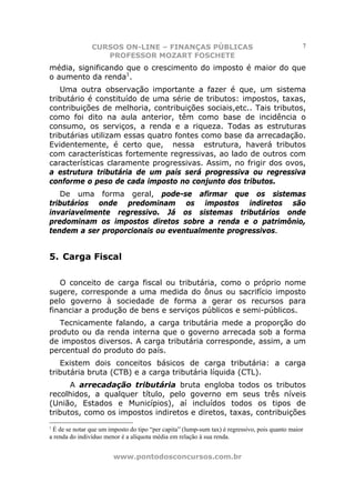 CURSOS ON-LINE – FINANÇAS PÚBLICAS                                              7
                   PROFESSOR MOZART FOSCHETE
média, significando que o crescimento do imposto é maior do que
o aumento da renda1.
   Uma outra observação importante a fazer é que, um sistema
tributário é constituído de uma série de tributos: impostos, taxas,
contribuições de melhoria, contribuições sociais,etc.. Tais tributos,
como foi dito na aula anterior, têm como base de incidência o
consumo, os serviços, a renda e a riqueza. Todas as estruturas
tributárias utilizam essas quatro fontes como base da arrecadação.
Evidentemente, é certo que, nessa estrutura, haverá tributos
com características fortemente regressivas, ao lado de outros com
características claramente progressivas. Assim, no frigir dos ovos,
a estrutura tributária de um país será progressiva ou regressiva
conforme o peso de cada imposto no conjunto dos tributos.
   De uma forma geral, pode-se afirmar que os sistemas
tributários onde predominam os impostos indiretos são
invariavelmente regressivo. Já os sistemas tributários onde
predominam os impostos diretos sobre a renda e o patrimônio,
tendem a ser proporcionais ou eventualmente progressivos.


5. Carga Fiscal

   O conceito de carga fiscal ou tributária, como o próprio nome
sugere, corresponde a uma medida do ônus ou sacrifício imposto
pelo governo à sociedade de forma a gerar os recursos para
financiar a produção de bens e serviços públicos e semi-públicos.
   Tecnicamente falando, a carga tributária mede a proporção do
produto ou da renda interna que o governo arrecada sob a forma
de impostos diversos. A carga tributária corresponde, assim, a um
percentual do produto do país.
   Existem dois conceitos básicos de carga tributária: a carga
tributária bruta (CTB) e a carga tributária líquida (CTL).
      A arrecadação tributária bruta engloba todos os tributos
recolhidos, a qualquer título, pelo governo em seus três níveis
(União, Estados e Municípios), aí incluídos todos os tipos de
tributos, como os impostos indiretos e diretos, taxas, contribuições
1
 É de se notar que um imposto do tipo “per capita” (lump-sum tax) é regressivo, pois quanto maior
a renda do indivíduo menor é a alíquota média em relação à sua renda.


                        www.pontodosconcursos.com.br
 
