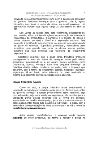CURSOS ON-LINE – FINANÇAS PÚBLICAS                   10
              PROFESSOR MOZART FOSCHETE
 elevando-se a aproximadamente 35% do PIB quando da passagem
 do governo Fernando Henrique para o governo Lula. E, agora,
 passados dois anos e meio da posse do atual governo,       as
 estimativas indicam que aquela carga já ultrapassou os 38% do
 PIB.
        São várias as razões para este fenômeno, destacando-se,
 sem dúvida, além da intensificação e modernização do sistema de
 fiscalização da arrecadação, o aumento e a criação de novos e
 novos tributos, do qual a CPMF é a expressão máxima. Este
 aumento é justificado pelos técnicos do governo pela necessidade
 de gerar os famosos “superávits primários”, necessários para
 amortizar uma parcela dos juros da dívida interna pública,
 evitando que esta continue sua trajetória de crescimento
 exponencial.
    Importante registrar que a atual carga tributária brasileira
corresponde a mais do dobro de qualquer outro país latino-
americano, equiparando-se à de alguns países nórdicos, como
Dinamarca, Suécia, Noruega. Com uma pequena diferença: os
cidadãos destes países recebem, de volta, todo o imposto que
pagaram, sob a forma de excelentes escolas, hospitais, estradas,
segurança. Já no Brasil, todos sabemos da baixa qualidade ou
mesmo dos péssimos serviços prestados pelo governo.


Carga tributária líquida

       Como foi dito, a carga tributária bruta compreende a
totalidade de tributos arrecadados pelo governo. Ocorre que, antes
do governo começar a gastar propriamente esses recursos, seja
com educação, seja com saúde ou segurança, ele devolve para a
sociedade parte desses recursos sob a forma de pensões,
aposentadorias, auxílio desemprego, juros de sua dívida interna. A
esses pagamentos feitos pelo governo a indivíduos - a rigor, sem a
necessária contraprestação de bens ou serviços – se dá o nome de
transferências governamentais.


      Além dessas transferências, o governo ainda fornece
subsídios ao setor produtivo, de forma a reduzir o preço no



                 www.pontodosconcursos.com.br
 