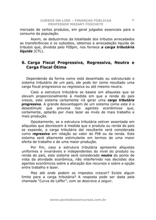 CURSOS ON-LINE – FINANÇAS PÚBLICAS                   11
              PROFESSOR MOZART FOSCHETE
mercado de certos produtos, em geral julgados essenciais para o
consumo da população.
       Assim, se deduzirmos da totalidade dos tributos arrecadados
as transferências e os subsidios, obtemos a arrecadação liquida de
tributos que, dividida pelo PIBpm, nos fornece a carga tributária
líquida (CTL).


 6. Carga Fiscal Progressiva, Regressiva, Neutra e
   Carga Fiscal Ótima

    Dependendo da forma como está desenhado ou estruturado o
 sistema tributário de um país, ele pode ter como resultado uma
 carga fiscal progressiva ou regressiva ou até mesmo neutra.
      Caso a estrutura tributária se baseie em alíquotas que se
 elevam proporcionalmente à medida em que a renda do país
 cresce, este sistema certamente irá gerar uma carga tributária
 progressiva. A grande desvantagem de um sistema como este é o
 desestímulo que provoca nos agentes econômicos que,
 certamente, optarão por mais lazer ao invés de mais trabalho e
 mais produção.
       Opostamente, se a estrutura tributária estiver assentada em
 alíquotas que decrescem à medida que o produto ou renda do país
 se expande, a carga tributária daí resultante será considerada
 como regressiva em relação ao valor do PIB ou da renda. Este
 sistema será altamente estimulante em termos de uma maior
 oferta de trabalho e de uma maior produção.
       Por fim, caso a estrutura tributária apresente alíquotas
 uniformes e invariáveis e independentes do nível do produto ou
 renda do país, este sistema será considerado neutro do ponto de
 vista da atividade econômica, não interferindo nas decisões dos
 agentes econômicos sobre a alocação dos recursos e sobre a opção
 entre trabalho e lazer.
       Mas até onde podem os impostos crescer? Existe algum
 limite para a carga tributária? A resposta pode ser dada pela
 chamada “Curva de Laffer”, com se descreve a seguir.




                 www.pontodosconcursos.com.br
 