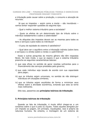 CURSOS ON-LINE – FINANÇAS PÚBLICAS–TEORIA E EXERCÍCIOS
             PROFESSOR MOZART FOSCHETE
 a tributação pode causar sobre a produção, o consumo e alocação de
 recursos.

    Já que os impostos – assim como a morte – são inevitáveis –
 vamos tentar responder questões do seguinte tipo:

    - Qual o melhor sistema tributário para a sociedade?

    - Quais os efeitos de um determinado tipo de tributo sobre o
 indivíduo isoladamente e sobre a coletividade?

   - As alíquotas dos impostos devem ser as mesmas para todos os
 bens e serviços e para todos os indivíduos?

    - O grau de eqüidade do sistema é satisfatório?

    - Qual deve ser o equilíbrio entre a tributação indireta (sobre bens
 e serviços) e a direta (sobre a renda e o patrimônio)?

    Essas e outras perguntas do mesmo gênero não têm respostas
 fáceis. De todo modo, o que se espera é que o sistema tributário
 preencha as seguintes características básicas:

  i) que seja eficaz no sentido de gerar receitas suficientes para o
     financiamento dos serviços prestados pelo governo;

  ii) que cada indivíduo seja taxado de acordo com sua capacidade
      para pagar;

  iii) que os tributos sejam universais, no sentido de não distinguir
      indivíduos em situações similares;

  iv) que os tributos sejam escolhidos de forma a minimizar seus
     efeitos sobre a atividade econômica, evitando que esta se torne
     mais ineficiente.

    Dito isso, passemos aos princípios teóricos da tributação.



 3. Princípios teóricos da tributação


    Quando se fala de     tributação, é muito difícil chegar-se a um
 consenso sobre o que é   justo ou injusto. Todos aqueles atingidos por
 um imposto se julgam,    em princípio, injustiçados. Isso é próprio da
 natureza humana. No      entanto, a montagem de um sistema de


               www.pontodosconcursos.com.br                           5
 