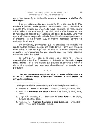 CURSOS ON-LINE – FINANÇAS PÚBLICAS                            13
              PROFESSOR MOZART FOSCHETE
partir do ponto C, é conhecido como o “intervalo proibitivo de
tributação”.
      É de se notar, ainda, que, no ponto D, à alíquota de 100%,
nenhuma receita seria gerada, exatamente como ocorreria à
alíquota 0%, situada na origem da curva. Contudo, as razões para
a inexistência de arrecadação nos dois pontos são diferentes: em
D não haveria receita por ausência de base de cálculo, uma vez
que a tributação exagerada estaria desestimulando completamente
o trabalho; já na origem (0), o mesmo resultado advém da
nulidade da alíquota.
      Em conclusão, percebe-se que as alíquotas do imposto de
renda podem crescer, porém até certo limite. Uma vez atingido
este limite – que só a prática definirá – qualquer aumento de
alíquota é contraproducente, provocando cada vez mais reduções
na receita tributária total.
     De outra parte, poder-se-ia dizer que o ponto C – onde a
arrecadação tributária é máxima – definiria a chamada carga
fiscal ótima – que seria aquela que propicia ao governo o máximo
de receita possível, sem que seja desestimulado o trabalho e a
produção.
                                *   *   *
      Com isso, encerramos nossa Aula de n° 3. Nossa próxima Aula – a
de n° 4 – versará sobre a incidência tributária e seus efeitos na
atividade econômica.
______________________
   Bibliografia básica consultada para a elaboração deste texto:
  1. Rezende, F. – Finanças Públicas – 2ª Edição, S.Paulo, Ed. Atlas, 2001.
  2. Riani, F. – Economia do Setor Público – 3ª Edição, S.Paulo, Atlas,
     1997.
  3. Longo, C.A. e Troster, R.L. – Economia do Setor Público - 1ª Edição,
      S.Paulo, Ed. Atlas, 1995.
  4. Foschete, M. – Finanças Públicas: o caso brasileiro - Unipac-BD –
      2002 – (Texto para Discussão - mimeo)




                  www.pontodosconcursos.com.br
 