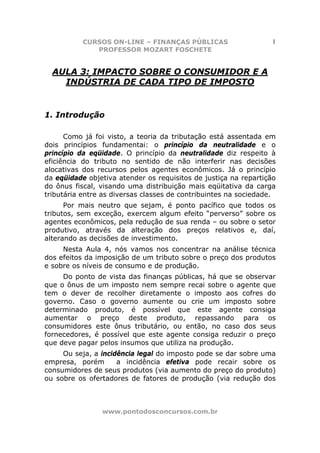 CURSOS ON-LINE – FINANÇAS PÚBLICAS                     1
              PROFESSOR MOZART FOSCHETE


  AULA 3: IMPACTO SOBRE O CONSUMIDOR E A
    INDÚSTRIA DE CADA TIPO DE IMPOSTO


1. Introdução

      Como já foi visto, a teoria da tributação está assentada em
dois princípios fundamentai: o princípio da neutralidade e o
princípio da eqüidade. O princípio da neutralidade diz respeito à
eficiência do tributo no sentido de não interferir nas decisões
alocativas dos recursos pelos agentes econômicos. Já o princípio
da eqüidade objetiva atender os requisitos de justiça na repartição
do ônus fiscal, visando uma distribuição mais eqüitativa da carga
tributária entre as diversas classes de contribuintes na sociedade.
      Por mais neutro que sejam, é ponto pacífico que todos os
tributos, sem exceção, exercem algum efeito “perverso” sobre os
agentes econômicos, pela redução de sua renda – ou sobre o setor
produtivo, através da alteração dos preços relativos e, daí,
alterando as decisões de investimento.
     Nesta Aula 4, nós vamos nos concentrar na análise técnica
dos efeitos da imposição de um tributo sobre o preço dos produtos
e sobre os níveis de consumo e de produção.
     Do ponto de vista das finanças públicas, há que se observar
que o ônus de um imposto nem sempre recai sobre o agente que
tem o dever de recolher diretamente o imposto aos cofres do
governo. Caso o governo aumente ou crie um imposto sobre
determinado produto, é possível que este agente consiga
aumentar o preço deste produto, repassando para os
consumidores este ônus tributário, ou então, no caso dos seus
fornecedores, é possível que este agente consiga reduzir o preço
que deve pagar pelos insumos que utiliza na produção.
     Ou seja, a incidência legal do imposto pode se dar sobre uma
empresa, porém       a incidência efetiva pode recair sobre os
consumidores de seus produtos (via aumento do preço do produto)
ou sobre os ofertadores de fatores de produção (via redução dos



                www.pontodosconcursos.com.br
 