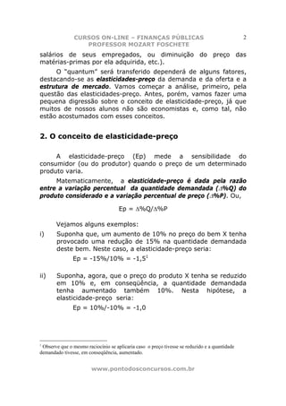 CURSOS ON-LINE – FINANÇAS PÚBLICAS                                             2
                   PROFESSOR MOZART FOSCHETE
salários de seus empregados, ou diminuição do preço das
matérias-primas por ela adquirida, etc.).
     O “quantum” será transferido dependerá de alguns fatores,
destacando-se as elasticidades-preço da demanda e da oferta e a
estrutura de mercado. Vamos começar a análise, primeiro, pela
questão das elasticidades-preço. Antes, porém, vamos fazer uma
pequena digressão sobre o conceito de elasticidade-preço, já que
muitos de nossos alunos não são economistas e, como tal, não
estão acostumados com esses conceitos.


2. O conceito de elasticidade-preço

     A elasticidade-preço (Ep) mede a sensibilidade do
consumidor (ou do produtor) quando o preço de um determinado
produto varia.
     Matematicamente, a elasticidade-preço é dada pela razão
entre a variação percentual da quantidade demandada (∆%Q) do
produto considerado e a variação percentual de preço (∆%P). Ou,

                                     Ep = ∆%Q/∆%P

       Vejamos alguns exemplos:
i)     Suponha que, um aumento de 10% no preço do bem X tenha
       provocado uma redução de 15% na quantidade demandada
       deste bem. Neste caso, a elasticidade-preço seria:
               Ep = -15%/10% = -1,51

ii)    Suponha, agora, que o preço do produto X tenha se reduzido
       em 10% e, em conseqüência, a quantidade demandada
       tenha aumentado também 10%. Nesta hipótese, a
       elasticidade-preço seria:
               Ep = 10%/-10% = -1,0




1
 Observe que o mesmo raciocínio se aplicaria caso o preço tivesse se reduzido e a quantidade
demandado tivesse, em conseqüência, aumentado.


                        www.pontodosconcursos.com.br
 