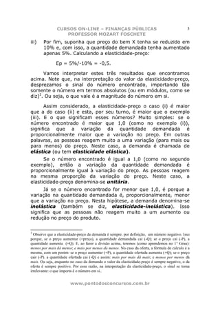 CURSOS ON-LINE – FINANÇAS PÚBLICAS                                              3
                   PROFESSOR MOZART FOSCHETE
iii)   Por fim, suponha que preço do bem X tenha se reduzido em
       10% e, com isso, a quantidade demandada tenha aumentado
       apenas 5%. Calculando a elasticidade-preço:

               Ep = 5%/-10% = -0,5.

      Vamos interpretar estes três resultados que encontramos
acima. Note que, na interpretação do valor da elasticidade-preço,
desprezamos o sinal do número encontrado, importando tão
somente o número em termos absolutos (ou em módulos, como se
diz)2. Ou seja, o que vale é a magnitude do número em si.

       Assim considerado, a elasticidade-preço o caso (i) é maior
que a do caso (ii) e esta, por seu turno, é maior que o exemplo
(iii). E o que significam esses números? Muito simples: se o
número encontrado é maior que 1,0 (como no exemplo (i)),
significa que a variação da quantidade demandada é
proporcionalmente maior que a variação no preço. Em outras
palavras, as pessoas reagem muito a uma variação (para mais ou
para menos) do preço. Neste caso, a demanda é chamada de
elástica (ou tem elasticidade elástica).
      Se o número encontrado é igual a 1,0 (como no segundo
exemplo), então a variação da quantidade demandada é
proporcionalmente igual à variação do preço. As pessoas reagem
na mesma proporção da variação do preço. Neste caso, a
elasticidade-preço denomina-se unitária.
      Já se o número encontrado for menor que 1,0, é porque a
variação na quantidade demandada é, proporcionalmente, menor
que a variação no preço. Nesta hipótese, a demanda denomina-se
inelástica (também se diz, elasticidade-inelástica). Isso
significa que as pessoas não reagem muito a um aumento ou
redução no preço do produto.


2
  Observe que a elasticidade-preço da demanda é sempre, por definição, um número negativo. Isso
porque, se o preço aumentar (+preço), a quantidade demandada cai (-Q); se o preço cai (-P), a
quantidade aumenta (+Q). E, ao fazer a divisão acima, teremos (como aprendemos no 1° Grau):
menos por mais dá menos; e mais por menos dá menos. No caso da oferta, a fórmula de cálculo é a
mesma, com um porém: se o preço aumentar (+P), a quantidade ofertada aumenta (+Q); se o preço
cair (-P). a quantidade ofertada cai (-Q) e assim: mais por mais dá mais; e menos por menos dá
mais. Ou seja, enquanto no caso da demanda o valor da elasticidade-preço é sempre negativo, o da
oferta é sempre positivo. Por essa razão, na interpretação da elasticidade-preço, o sinal se torna
irrelevante: o que importa é o número em si..


                        www.pontodosconcursos.com.br
 
