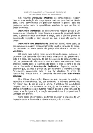 CURSOS ON-LINE – FINANÇAS PÚBLICAS                     4
              PROFESSOR MOZART FOSCHETE
     Em resumo: demanda elástica: os consumidores reagem
bem a uma variação de preço (para mais ou para baixo). Neste
caso, seria conveniente ao produtor reduzir o preço, pois ele
ganharia muito mais na quantidade vendida do que perdeu no
preço de venda.
     Demanda inelástica: os consumidores reagem pouco a um
aumento ou redução de preço (como é o caso da gasolina). Neste
caso, o produtor deve aumentar o preço, pois o que ele perde na
quantidade vendida é bem menor do que o que ele ganha no
preço.
     Demanda com elasticidade unitária: como, neste caso, os
consumidores reagem proporcinalmente igual à variação de preço,
um aumento ou uma queda do preço não altera a receita do
vendedor.
      Há ainda dois outros casos de elasticidade-preço: primeiro, o
produto cuja demanda não varia nada quando o seu preço varia.
Este é o caso, por exemplo, do sal. Se o preço do sal aumentar ou
cair, as pessoas não vão reduzir nem aumentar seu consumo deste
produto. Neste caso, a elasticidade-preço é igual a zero e se diz
que a demanda é totalmente inelástica. Segundo, existe o
produto que, quando o preço cai, por exemplo, a demanda reage
fortemente, comprando tudo o que for ofertado (o preço de
liquidação). Neste caso, a demanda denomina-se totalmente
elástica.
      Um última observação: Atente-se que, no caso da oferta, o
raciocínio é semelhante. Se, por exemplo, o número encontrado
for maior que 1, diz-se que a oferta é elástica (os produtores
reagem bem a um aumento do preço); se for menor que 1, a
oferta é inelástica (os produtores reagem pouco a uma variação de
preço; e se for igual a 1, a reação dos produtores é proporcional à
variação dos preços.
    Com essas observações, podemos analisar o impacto de um
imposto sobre a demanda, a oferta e o preço do produto.




                www.pontodosconcursos.com.br
 