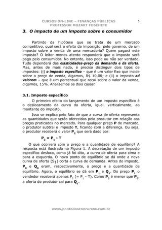 CURSOS ON-LINE – FINANÇAS PÚBLICAS                     5
              PROFESSOR MOZART FOSCHETE
3. O impacto de um imposto sobre o consumidor

     Partindo da hipótese que se trata de um mercado
competitivo, qual será o efeito da imposição, pelo governo, de um
imposto sobre a venda de uma mercadoria? Quem pagará este
imposto? O leitor menos atento responderá que o imposto será
pago pelo consumidor. No entanto, isso pode ou não ser verdade.
Tudo dependerá das elasticidades-preço da demanda e da oferta.
Mas, antes de mais nada, é preciso distinguir dois tipos de
impostos: (i) o imposto específico – que é um valor fixo que incide
sobre o preço de venda, digamos, R$ 10,00; e (ii) o imposto ad
valorem – que é um percentual que recai sobre o valor da venda,
digamos, 15%. Analisemos os dois casos:


3.1. Imposto específico
    O primeiro efeito do lançamento de um imposto específico é
o deslocamento da curva da oferta, igual, verticalmente, ao
montante do imposto.
     Isso se explica pelo fato de que a curva de oferta representa
as quantidades que serão oferecidas pelo produtor em relação aos
preços praticados no mercado. Para qualquer preço P de mercado,
o produtor subtrai o imposto T, ficando com a diferença. Ou seja,
o produtor receberá o valor P2 que será dado por:
          P2 = P1 - T
    O que ocorrerá com o preço e a quantidade de equilíbrio? A
resposta está ilustrada na Figura 1. A decretação de um imposto
específico desloca, como já foi dito, a curva de oferta para cima e
para a esquerda. O novo ponto de equilíbrio se dá onde a nova
curva de oferta (S1) corta a curva de demanda. Antes do imposto,
P0 e Q0 eram, respectivamente, o preço e a quantidade de
equilíbrio. Agora, o equilíbrio se dá em P1 e Q1. Do preço P1 o
vendedor receberá apenas P2 (= P1 - T). Como P2 é menor que P0,
a oferta do produtor cai para Q1.




                www.pontodosconcursos.com.br
 
