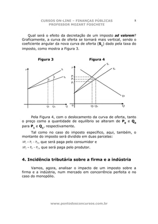 CURSOS ON-LINE – FINANÇAS PÚBLICAS                   8
               PROFESSOR MOZART FOSCHETE


   Qual será o efeito da decretação de um imposto ad valorem?
Graficamente, a curva de oferta se tornará mais vertical, sendo o
coeficiente angular da nova curva de oferta (S1) dado pela taxa do
imposto, como mostra a Figura 3.


          Figura 3                         Figura 4




     Pela Figura 4, com o deslocamento da curva de oferta, tanto
o preço como a quantidade de equilíbrio se alteram de P0 e Q0
para P1 e Q1, respectivamente.
    Tal como no caso do imposto específico, aqui, também, o
montante do imposto será dividido em duas parcelas:
∆P1 = P1 − P0 , que será paga pelo consumidor e
∆P2 = P0 − P2 , que será paga pelo produtor.



4. Incidência tributária sobre a firma e a indústria

     Vamos, agora, analisar o impacto de um imposto sobre a
firma e a indústria, num mercado em concorrência perfeita e no
caso do monopólio.




                  www.pontodosconcursos.com.br
 