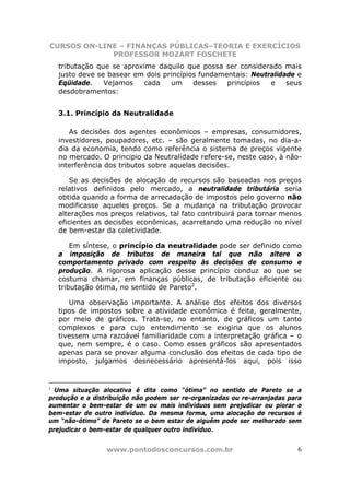CURSOS ON-LINE – FINANÇAS PÚBLICAS–TEORIA E EXERCÍCIOS
             PROFESSOR MOZART FOSCHETE
    tributação que se aproxime daquilo que possa ser considerado mais
    justo deve se basear em dois princípios fundamentais: Neutralidade e
    Eqüidade.    Vejamos    cada   um     desses   princípios  e    seus
    desdobramentos:


    3.1. Princípio da Neutralidade

       As decisões dos agentes econômicos – empresas, consumidores,
    investidores, poupadores, etc. – são geralmente tomadas, no dia-a-
    dia da economia, tendo como referência o sistema de preços vigente
    no mercado. O principio da Neutralidade refere-se, neste caso, à não-
    interferência dos tributos sobre aquelas decisões.

        Se as decisões de alocação de recursos são baseadas nos preços
    relativos definidos pelo mercado, a neutralidade tributária seria
    obtida quando a forma de arrecadação de impostos pelo governo não
    modificasse aqueles preços. Se a mudança na tributação provocar
    alterações nos preços relativos, tal fato contribuirá para tornar menos
    eficientes as decisões econômicas, acarretando uma redução no nível
    de bem-estar da coletividade.

        Em síntese, o princípio da neutralidade pode ser definido como
    a imposição de tributos de maneira tal que não altere o
    comportamento privado com respeito às decisões de consumo e
    produção. A rigorosa aplicação desse princípio conduz ao que se
    costuma chamar, em finanças públicas, de tributação eficiente ou
    tributação ótima, no sentido de Pareto2.

       Uma observação importante. A análise dos efeitos dos diversos
    tipos de impostos sobre a atividade econômica é feita, geralmente,
    por meio de gráficos. Trata-se, no entanto, de gráficos um tanto
    complexos e para cujo entendimento se exigiria que os alunos
    tivessem uma razoável familiaridade com a interpretação gráfica – o
    que, nem sempre, é o caso. Como esses gráficos são apresentados
    apenas para se provar alguma conclusão dos efeitos de cada tipo de
    imposto, julgamos desnecessário apresentá-los aqui, pois isso


2
  Uma situação alocativa é dita como “ótima” no sentido de Pareto se a
produção e a distribuição não podem ser re-organizadas ou re-arranjadas para
aumentar o bem-estar de um ou mais indivíduos sem prejudicar ou piorar o
bem-estar de outro indivíduo. Da mesma forma, uma alocação de recursos é
um “não-ótimo” de Pareto se o bem estar de alguém pode ser melhorado sem
prejudicar o bem-estar de qualquer outro indivíduo.


                  www.pontodosconcursos.com.br                            6
 