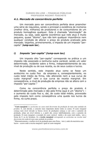 CURSOS ON-LINE – FINANÇAS PÚBLICAS                                          9
                  PROFESSOR MOZART FOSCHETE
4.1. Mercado de concorrência perfeita

      Um mercado para ser concorrência perfeita deve preencher
uma série de requisitos, sendo o principal a existência de inúmeros
(melhor diria, milhares) de produtores e de consumidores de um
produto homogêneo qualquer. Esta é chamada “atomização” do
mercado, ou seja, cada agente econômico que nele atua é muito
pequeno, quase “átomo”, que não tem qualquer importância nem
qualquer condição de alterar o preço do produto praticado pelo
mercado. Vejamos, primeiramente, o impacto de um imposto “per-
capita” (lump-sum tax).


i)     Imposto “per-capita” (lump-sum tax)

      Um imposto dito “per-capita” corresponde na prática a um
imposto não associado a nenhuma outra variável, sendo um valor
determinado, incidente sobre a firma, independentemente de seu
nível de produção ou de sua receita, ou de seus custos e lucros.

     Neste sentido, este imposto atua como se fosse um
acréscimo no custo fixo da empresa e, conseqüentemente, no
custo total médio da firma, não alterando nem a sua curva de
custo marginal3 nem a sua curva da receita marginal. Em
conseqüência, o nível de produção da empresa não se altera com o
imposto “per-capita’.4

     Como na concorrência perfeita o preço do produto é
determinado pelo mercado e não pela firma (que é um “átomo”) –
o aumento do custo fixo e, daí, do custo total médio, provocado
pelo imposto tem como conseqüência uma queda nos lucros da
firma, no curto prazo.


3
  Custo marginal é o acréscimo no custo total decorrente da produção de mais uma unidade do
produto. É, sem dúvida, o conceito mais importante dentre todos os custos. O custo marginal
começa num nivel elevado (a baixos níveis de produção) começa a cair com o aumento da
produção, atinje um nível mínimo e, a partir daí, cresce indefinidamente, com a aumento da
produção. O custo marginal, a exemplo do custo variável médio e do custo total médio, tem a
forma de U ou de ferradura. Já a receita marginal corresponde ao acréscimo na receita total
decorrente da venda de mais uma unidade do produto.
4
  Matematicamente, o melhor nível de produção para uma firma – isto é, onde ela maximiza seus
lucros – ocorre onde a receita marginal é igual ao custo marginal.


                       www.pontodosconcursos.com.br
 