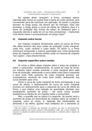 CURSOS ON-LINE – FINANÇAS PÚBLICAS                                         10
                  PROFESSOR MOZART FOSCHETE
      Se, apesar deste “prejuízo”, a firma, conseguir operar
cobrindo pelo menos os custos fixos e parte do custo variável, será
conveniente para ela continuar em operação. Se porém o prejuízo
persistir no longo prazo, ela deverá sair do mercado. Caso isso
aconteça, a longo prazo a curva de oferta da indústria (que é a
soma da produção das firmas do setor) se deslocará para a
esquerda (devido à saída de um ou mais produtores) – implicando
uma oferta menor e provavelmente um preço maior5.

ii)    Imposto sobre lucros

     Um imposto incidente diretamente sobre os lucros da firma
não afeta nenhum dos seus custos de produção (custo marginal,
custo fixo, custo variável e custo total). Se assim é, a firma
continuará produzindo a mesma quantidade que vinha produzindo
antes do imposto e os demais efeitos serão os mesmos do imposto
“per-capita”, visto anteriormente.

iii)   Imposto específico sobre vendas

      Já vimos o efeito desse imposto sobre o preço do produto e
sobre o consumidor. Analiticamente, do ponto de vista da firma,
um imposto sobre vendas aumenta o custo marginal para cada
nível de produção, deslocando a curva deste custo para a esquerda
e para cima. Este aumento do custo marginal provoca, por
conseqüência, aumento do custo total médio, deslocando sua
curva também para cima.
      Como a curva de custo marginal da firma corresponde à sua
curva de oferta, o deslocamento da curva de custo marginal
provoca um deslocamento para a esquerda da curva de oferta da
firma, o que implica uma redução na quantidade ofertada com
conseqüente aumento do preço – tal como vimos quando
analisamos os efeitos de um imposto sobre o consumidor.
      Mas, a questão que se coloca é a seguinte: de quanto será o
aumento do preço em decorrência do imposto sobre as vendas? A
resposta, como já vimos, é: depende das elasticidades da
demanda e da oferta. Quanto mais inelástica for a demanda (e
5
  Toda esta análise e conclusões são mostradas em gráficos que, para os não-economistas,
costumam complicar mais do que esclarecer. Recomendamos, então, que o aluno candidato do
concurso se concentre na análise descrita acima, memorizando as conclusões sobre o impacto de
cada imposto.


                       www.pontodosconcursos.com.br
 