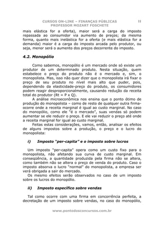 CURSOS ON-LINE – FINANÇAS PÚBLICAS                    11
              PROFESSOR MOZART FOSCHETE
mais elástica for a oferta), maior será a carga do imposto
repassada ao consumidor via aumento de preços; da mesma
forma, quanto mais inelástica for a oferta (e mais elástica for a
demanda) maior é a carga do imposto arcada pelo produtor, ou
seja, menor será o aumento dos preços decorrente do imposto.

4.2. Monopólio

      Como sabemos, monopólio é um mercado onde só existe um
produtor de um determinado produto. Nesta situação, quem
estabelece o preço do produto não é o mercado e, sim, o
monopolista. Mas, isso não quer dizer que o monopolista irá fixar o
preço de seu produto no nível mais alto que puder, pois,
dependendo da elasticidade-preço do produto, os consumidores
podem reagir desproporcionalmente, causando redução da receita
total do produtor (Rt = P x Q).
      A análise microeconômica nos ensina que o ponto ótimo de
produção do monopolista – como de resto de qualquer outra firma-
ocorre onde a receita marginal é igual ao custo marginal. No caso
do monopólio, como ele “é o mercado”, suas vendas só podem
aumentar se ele reduzir o preço. E ele vai reduzir o preço até onde
a receita marginal for igual ao custo marginal.
      Feitas estas considerações, vamos, então, analisar os efeitos
de alguns impostos sobre a produção, o preço e o lucro do
monopolista:

  i)    Imposto “per-capita” e o imposto sobre lucros

  Um imposto “per-capita” opera como um custo fixo para o
monopolista, não afetando sua curva de custo marginal. Em
conseqüência, a quantidade produzida pela firma não se altera,
como também não se altera o preço de venda do produto. Caso o
imposto absorva o lucro “normal” do monopolista, a empresa ser
verá obrigada a sair do mercado.
  Os mesmo efeitos serão observados no caso de um imposto
sobre os lucros do monopólio.

  ii)   Imposto específico sobre vendas

  Tal como ocorre com uma firma em concorrência perfeita, a
decretação de um imposto sobre vendas, no caso do monopólio,

                www.pontodosconcursos.com.br
 
