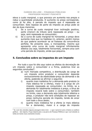 CURSOS ON-LINE – FINANÇAS PÚBLICAS                                            12
                   PROFESSOR MOZART FOSCHETE
eleva o custo marginal, o que provoca um aumento nos preços e
reduz a quantidade produzida. O aumento no preço corresponde,
como já foi dito, à parcela do imposto que é repassada ao
consumidor. Este repasse de parte do imposto ao preço pode se
dar de duas maneiras:
   i)   Se a curva de custo marginal tiver inclinação positiva,
        parte (menor) do tributo será repassada ao preço – ou
        seja, será repassada ao consumidor;
   ii)  Se a curva de custo marginal foi horizontal, o preço deve
        aumenta mais que na hipótese (i), anterior, porém menos
        do que poderia acontecer se se tratasse da concorrência
        perfeita. No presente caso, o monopolista, mesmo que
        apresente uma curva de custo marginal infinitamente
        elástica (ou seja, totalmente horizontal), sempre arca com
        uma parcela do imposto, ainda que pequena.


5. Conclusões sobre os impactos de um imposto

     Por tudo o que foi dito aqui sobre os efeitos da decretação de
um imposto sobre o consumidor e a firma, podemos tirar as
seguintes conclusões6:
        a) num mercado competitivo, a distribuição da carga de
            um imposto entre produtor e consumidor depende
            exclusivamente da elasticidade-preço da demanda e da
            oferta, podendo-se afirmar o seguinte:
        i)    quanto mais inelástica for a demanda pelo produto (e
              mais elástica for a oferta), maior é a carga de um
              imposto repassada ao consumidor; no limite, se a
              demanda for totalmente inelástica a preço, o ônus do
              imposto recairá todo sobre o consumidor; também
              no limite, caso a demanda seja totalmente elástica a
              preço, o produtor não terá condições de repassar ao
              preço nenhuma parcela do imposto, tendo de arcar
              com todo o ônus deste;
        ii)   quanto mais inelástica for a oferta (e mais elástica
              for a demanda), maior é a carga do imposto
6
  Se você não entendeu alguma passagem deste texto – o que é possível, pois evitamos as análises
gráficas – não importa. O que importa para a sua prova de Finanças Públicas é que você entenda ou
tenha em mente essas conclusões-resumo.


                        www.pontodosconcursos.com.br
 