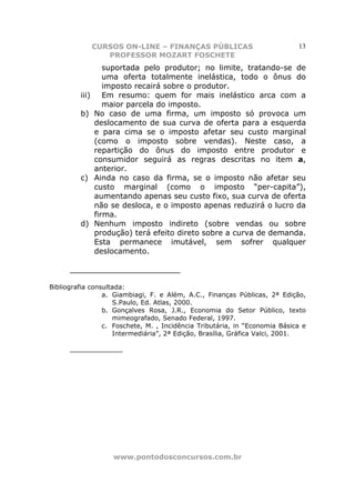 CURSOS ON-LINE – FINANÇAS PÚBLICAS                          13
                   PROFESSOR MOZART FOSCHETE
                   suportada pelo produtor; no limite, tratando-se de
                   uma oferta totalmente inelástica, todo o ônus do
                   imposto recairá sobre o produtor.
         iii)      Em resumo: quem for mais inelástico arca com a
                   maior parcela do imposto.
         b)     No caso de uma firma, um imposto só provoca um
                deslocamento de sua curva de oferta para a esquerda
                e para cima se o imposto afetar seu custo marginal
                (como o imposto sobre vendas). Neste caso, a
                repartição do ônus do imposto entre produtor e
                consumidor seguirá as regras descritas no item a,
                anterior.
         c)     Ainda no caso da firma, se o imposto não afetar seu
                custo marginal (como o imposto “per-capita”),
                aumentando apenas seu custo fixo, sua curva de oferta
                não se desloca, e o imposto apenas reduzirá o lucro da
                firma.
         d)     Nenhum imposto indireto (sobre vendas ou sobre
                produção) terá efeito direto sobre a curva de demanda.
                Esta permanece imutável, sem sofrer qualquer
                deslocamento.

      _______________________

Bibliografia consultada:
                 a. Giambiagi, F. e Além, A.C., Finanças Públicas, 2ª Edição,
                    S.Paulo, Ed. Atlas, 2000.
                 b. Gonçalves Rosa, J.R., Economia do Setor Público, texto
                    mimeografado, Senado Federal, 1997.
                 c. Foschete, M. , Incidência Tributária, in “Economia Básica e
                    Intermediária”, 2ª Edição, Brasília, Gráfica Valci, 2001.

      _____________




                    www.pontodosconcursos.com.br
 